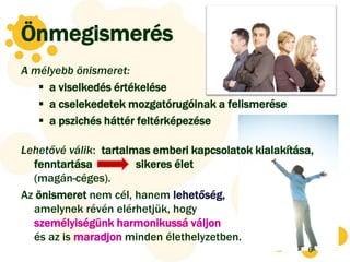Önmegismerés
A mélyebb önismeret:
    a viselkedés értékelése
    a cselekedetek mozgatórugóinak a felismerése
    a pszichés háttér feltérképezése

Lehetővé válik: tartalmas emberi kapcsolatok kialakítása,
  fenntartása          sikeres élet
  (magán-céges).
Az önismeret nem cél, hanem lehetőség,
  amelynek révén elérhetjük, hogy
  személyiségünk harmonikussá váljon
  és az is maradjon minden élethelyzetben.
                                                       6
 
