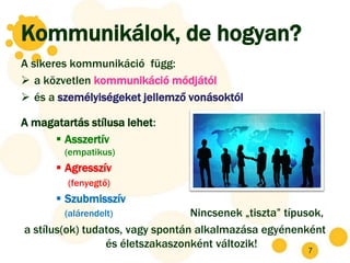 Kommunikálok, de hogyan?
A sikeres kommunikáció függ:
 a közvetlen kommunikáció módjától
 és a személyiségeket jellemző vonásoktól

A magatartás stílusa lehet:
      Asszertív
        (empatikus)
        Agresszív
         (fenyegtő)
        Szubmisszív
        (alárendelt)              Nincsenek „tiszta” típusok,
a stílus(ok) tudatos, vagy spontán alkalmazása egyénenként
                 és életszakaszonként változik!
                                                         7
 