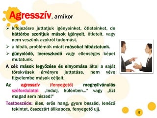 Agresszív, amikor
 kifejezésre juttatjuk igényeinket, ötleteinket, de
   háttérbe szorítjuk mások igényeit, ötleteit, vagy
   nem veszünk azokról tudomást.
 a hibák, problémák miatt másokat hibáztatunk.
 gúnyolódó, leereszkedő vagy ellenséges képet
   mutatunk.
A cél: mások legyőzése és elnyomása által a saját
   törekvések érvényre juttatása, nem véve
   figyelembe mások céljait.
Az      agresszív      (fenyegető)     megnyilvánulás
   szófordulatai: „Indulj, különben..." vagy „Ezt
   magad sem hiszed!"
Testbeszéde: éles, erős hang, gyors beszéd, lenéző
   tekintet, összezárt állkapocs, fenyegető ujj.
                                                        8
 