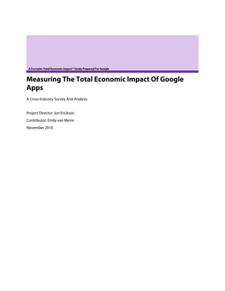 A Forrester Total Economic Impact™ Study Prepared For Google



Measuring The Total Economic Impact Of Google
Apps
A Cross-Industry Survey And Analysis


Project Director: Jon Erickson
Contributor: Emily van Metre
November 2010
 