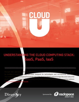 UNDERSTANDING THE CLOUD COMPUTING STACK:
                                           SaaS, PaaS, IaaS


Through this year-long series of whitepapers and webinars, independent analyst Ben Kepes will
be building a cloud computing curriculum designed for technologists and non-technical users alike.
The mission is to build widespread knowledge about the cloud revolution and encourage discussion about the
cloud’s benefits for businesses of all sizes. Read more CloudU whitepapers and register for upcoming webinars
at www.rackspace.com/cloud/cloudu




                                                                                  Sponsored By:
      Understanding the Cloud Computing Stack                                                              1
      © Diversity Limited, 2011 Non-commercial reuse with attribution permitted
 