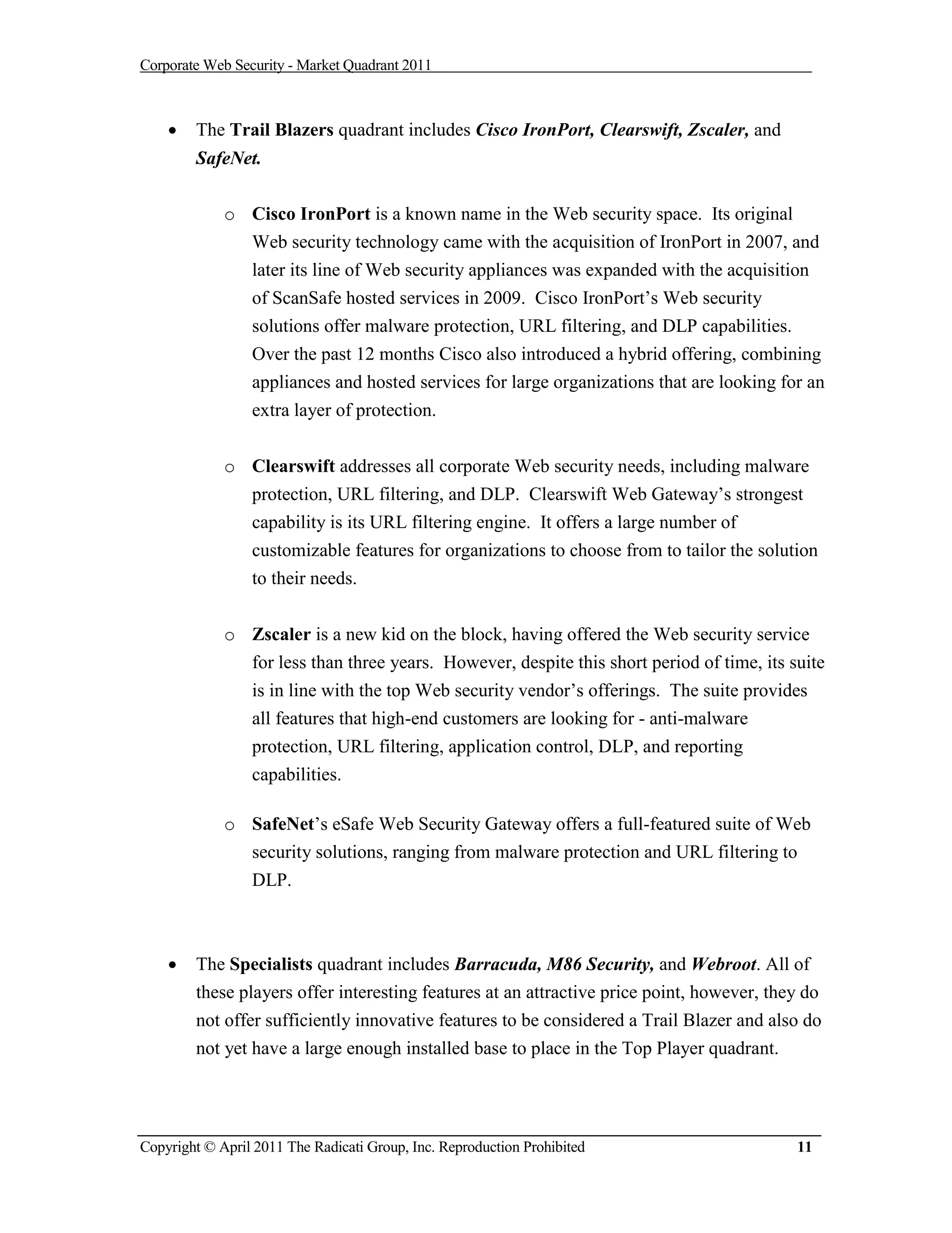 Corporate Web Security - Market Quadrant 2011



       The Trail Blazers quadrant includes Cisco IronPort, Clearswift, Zscaler, and
        SafeNet.

             o Cisco IronPort is a known name in the Web security space. Its original
               Web security technology came with the acquisition of IronPort in 2007, and
               later its line of Web security appliances was expanded with the acquisition
               of ScanSafe hosted services in 2009. Cisco IronPort’s Web security
               solutions offer malware protection, URL filtering, and DLP capabilities.
               Over the past 12 months Cisco also introduced a hybrid offering, combining
               appliances and hosted services for large organizations that are looking for an
                 extra layer of protection.

             o Clearswift addresses all corporate Web security needs, including malware
               protection, URL filtering, and DLP. Clearswift Web Gateway’s strongest
               capability is its URL filtering engine. It offers a large number of
               customizable features for organizations to choose from to tailor the solution
               to their needs.


             o Zscaler is a new kid on the block, having offered the Web security service
               for less than three years. However, despite this short period of time, its suite
                 is in line with the top Web security vendor’s offerings. The suite provides
                 all features that high-end customers are looking for - anti-malware
                 protection, URL filtering, application control, DLP, and reporting
                 capabilities.

             o SafeNet’s eSafe Web Security Gateway offers a full-featured suite of Web
               security solutions, ranging from malware protection and URL filtering to
               DLP.



       The Specialists quadrant includes Barracuda, M86 Security, and Webroot. All of
        these players offer interesting features at an attractive price point, however, they do
        not offer sufficiently innovative features to be considered a Trail Blazer and also do
        not yet have a large enough installed base to place in the Top Player quadrant.




Copyright © April 2011 The Radicati Group, Inc. Reproduction Prohibited                    11
 