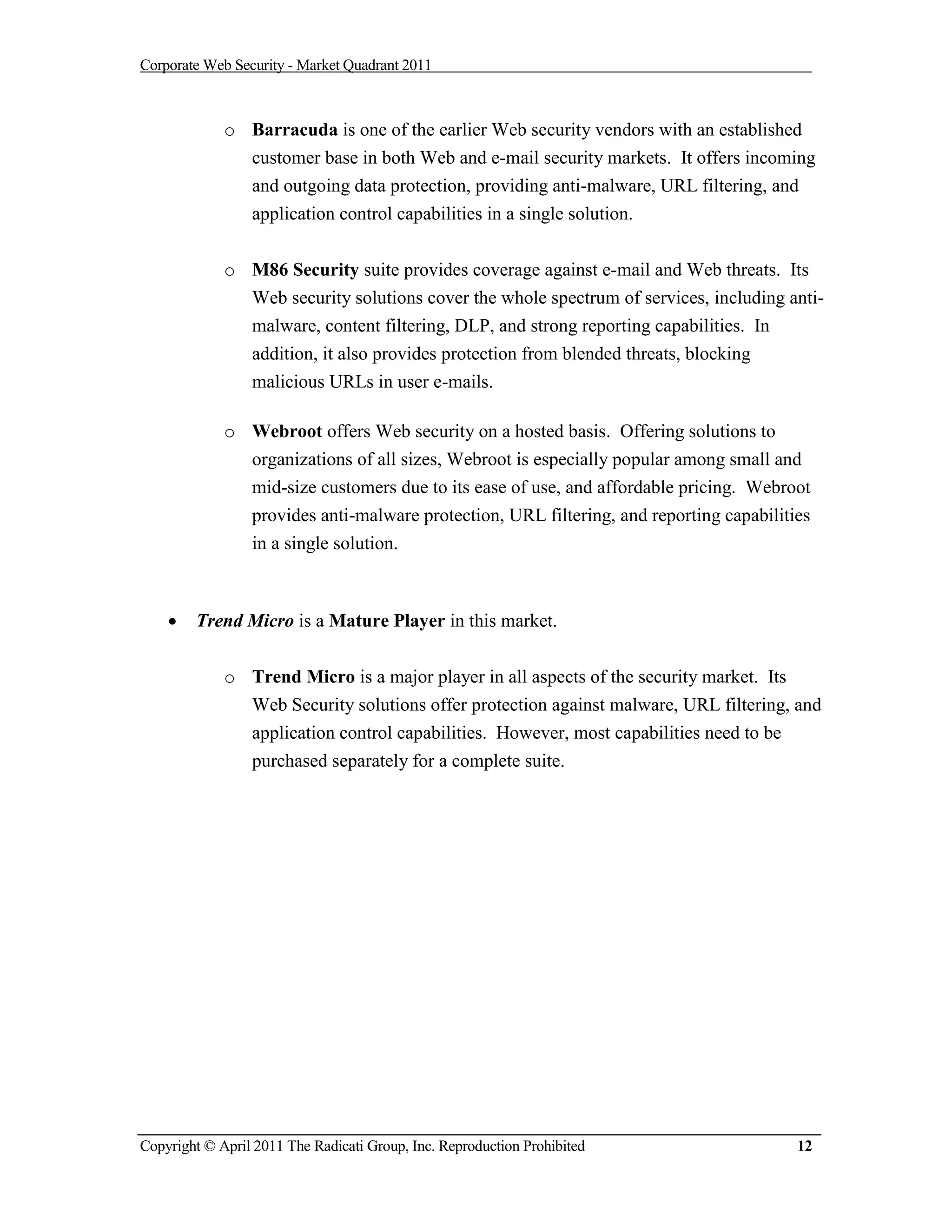 Corporate Web Security - Market Quadrant 2011



             o Barracuda is one of the earlier Web security vendors with an established
               customer base in both Web and e-mail security markets. It offers incoming
               and outgoing data protection, providing anti-malware, URL filtering, and
               application control capabilities in a single solution.


             o M86 Security suite provides coverage against e-mail and Web threats. Its
               Web security solutions cover the whole spectrum of services, including anti-
               malware, content filtering, DLP, and strong reporting capabilities. In
               addition, it also provides protection from blended threats, blocking
               malicious URLs in user e-mails.

             o Webroot offers Web security on a hosted basis. Offering solutions to
               organizations of all sizes, Webroot is especially popular among small and
               mid-size customers due to its ease of use, and affordable pricing. Webroot
               provides anti-malware protection, URL filtering, and reporting capabilities
               in a single solution.



       Trend Micro is a Mature Player in this market.


             o Trend Micro is a major player in all aspects of the security market. Its
               Web Security solutions offer protection against malware, URL filtering, and
               application control capabilities. However, most capabilities need to be
               purchased separately for a complete suite.




Copyright © April 2011 The Radicati Group, Inc. Reproduction Prohibited                 12
 