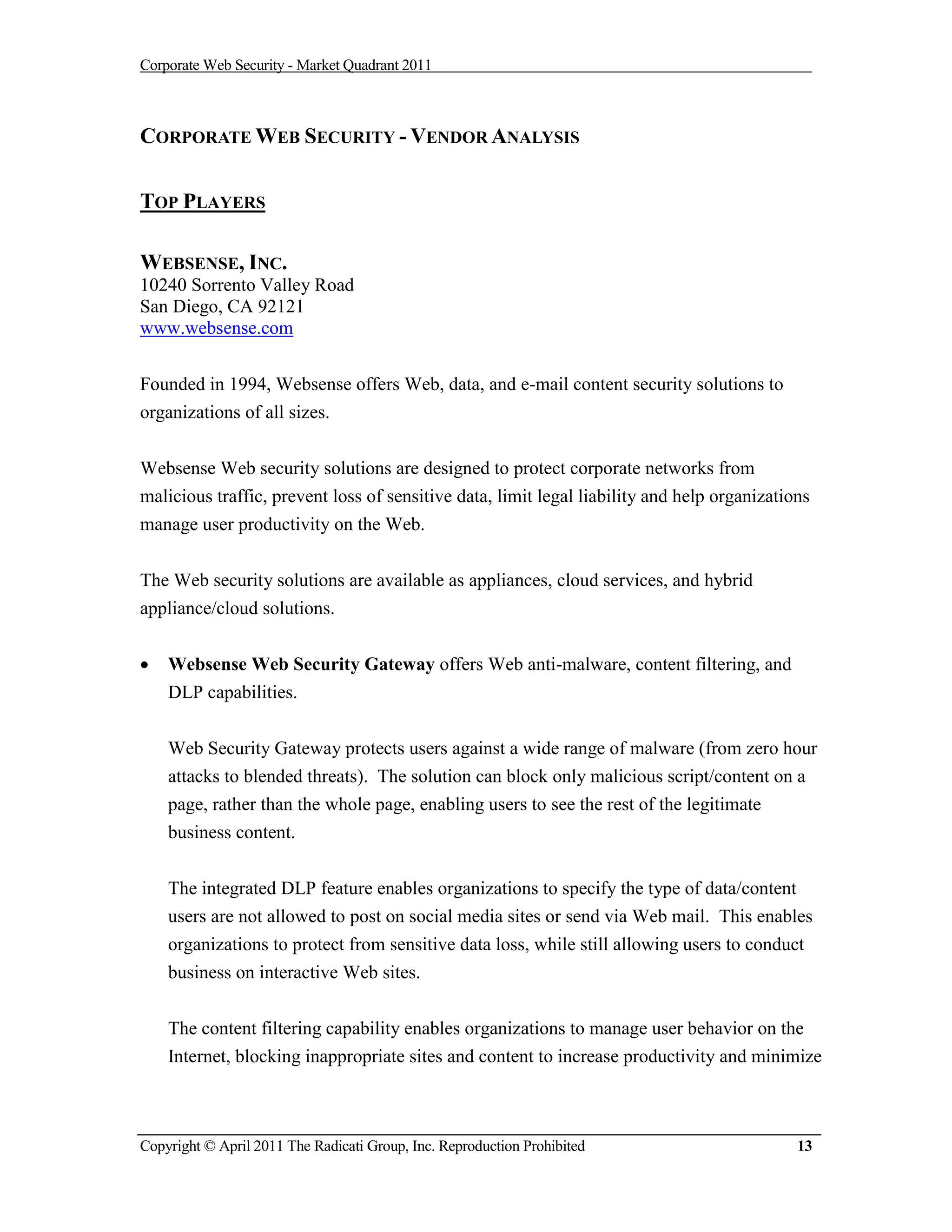 Corporate Web Security - Market Quadrant 2011



CORPORATE WEB SECURITY - VENDOR ANALYSIS

TOP PLAYERS

WEBSENSE, INC.
10240 Sorrento Valley Road
San Diego, CA 92121
www.websense.com


Founded in 1994, Websense offers Web, data, and e-mail content security solutions to
organizations of all sizes.


Websense Web security solutions are designed to protect corporate networks from
malicious traffic, prevent loss of sensitive data, limit legal liability and help organizations
manage user productivity on the Web.


The Web security solutions are available as appliances, cloud services, and hybrid
appliance/cloud solutions.


   Websense Web Security Gateway offers Web anti-malware, content filtering, and
    DLP capabilities.


    Web Security Gateway protects users against a wide range of malware (from zero hour
    attacks to blended threats). The solution can block only malicious script/content on a
    page, rather than the whole page, enabling users to see the rest of the legitimate
    business content.


    The integrated DLP feature enables organizations to specify the type of data/content
    users are not allowed to post on social media sites or send via Web mail. This enables
    organizations to protect from sensitive data loss, while still allowing users to conduct
    business on interactive Web sites.


    The content filtering capability enables organizations to manage user behavior on the
    Internet, blocking inappropriate sites and content to increase productivity and minimize



Copyright © April 2011 The Radicati Group, Inc. Reproduction Prohibited                      13
 