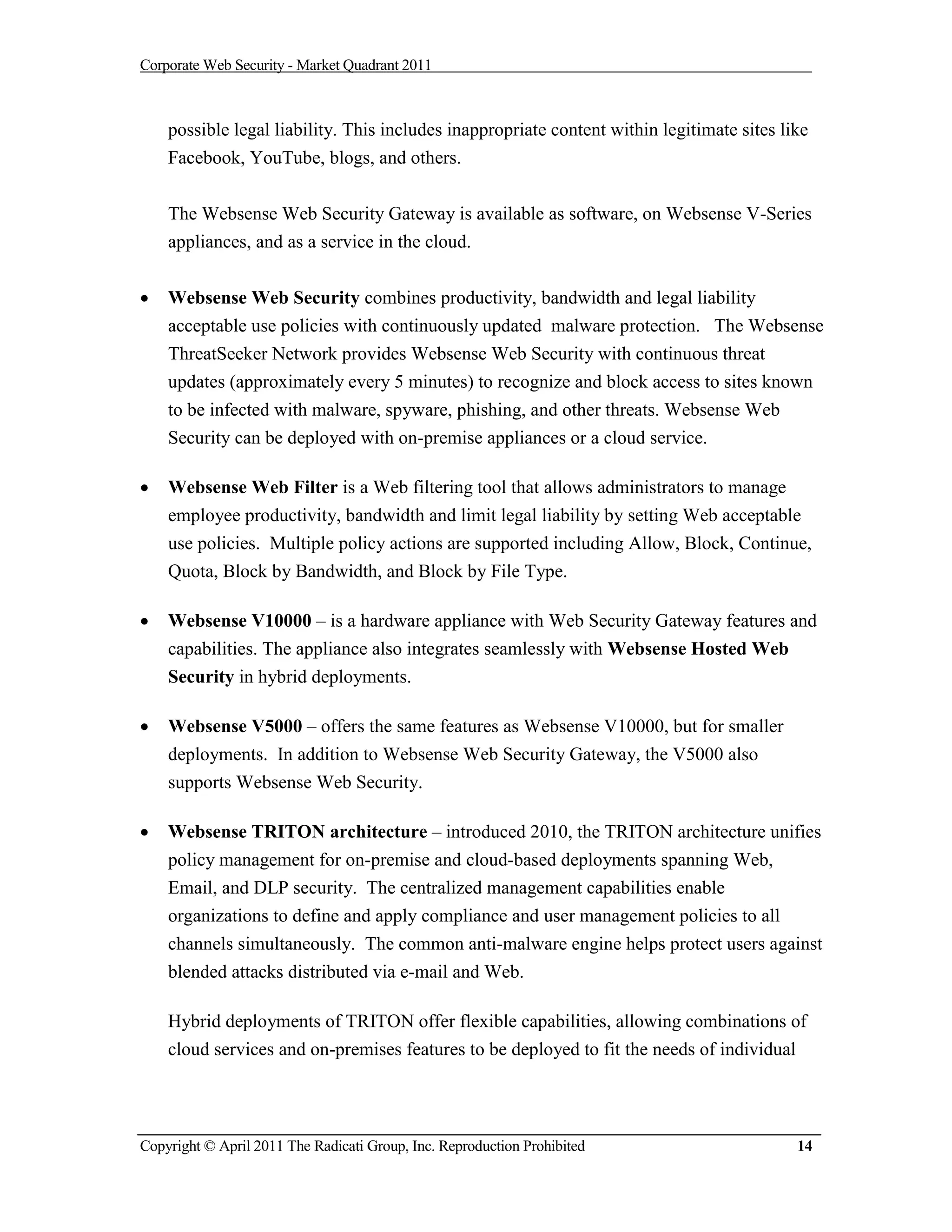 Corporate Web Security - Market Quadrant 2011



    possible legal liability. This includes inappropriate content within legitimate sites like
    Facebook, YouTube, blogs, and others.


    The Websense Web Security Gateway is available as software, on Websense V-Series
    appliances, and as a service in the cloud.


   Websense Web Security combines productivity, bandwidth and legal liability
    acceptable use policies with continuously updated malware protection. The Websense
    ThreatSeeker Network provides Websense Web Security with continuous threat
    updates (approximately every 5 minutes) to recognize and block access to sites known
    to be infected with malware, spyware, phishing, and other threats. Websense Web
    Security can be deployed with on-premise appliances or a cloud service.

   Websense Web Filter is a Web filtering tool that allows administrators to manage
    employee productivity, bandwidth and limit legal liability by setting Web acceptable
    use policies. Multiple policy actions are supported including Allow, Block, Continue,
    Quota, Block by Bandwidth, and Block by File Type.

   Websense V10000 – is a hardware appliance with Web Security Gateway features and
    capabilities. The appliance also integrates seamlessly with Websense Hosted Web
    Security in hybrid deployments.

   Websense V5000 – offers the same features as Websense V10000, but for smaller
    deployments. In addition to Websense Web Security Gateway, the V5000 also
    supports Websense Web Security.

   Websense TRITON architecture – introduced 2010, the TRITON architecture unifies
    policy management for on-premise and cloud-based deployments spanning Web,
    Email, and DLP security. The centralized management capabilities enable
    organizations to define and apply compliance and user management policies to all
    channels simultaneously. The common anti-malware engine helps protect users against
    blended attacks distributed via e-mail and Web.

    Hybrid deployments of TRITON offer flexible capabilities, allowing combinations of
    cloud services and on-premises features to be deployed to fit the needs of individual




Copyright © April 2011 The Radicati Group, Inc. Reproduction Prohibited                     14
 