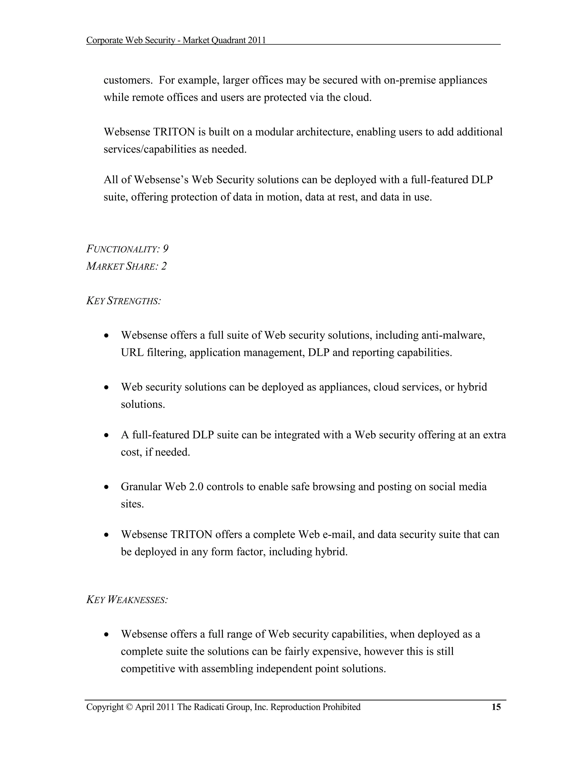 Corporate Web Security - Market Quadrant 2011



    customers. For example, larger offices may be secured with on-premise appliances
    while remote offices and users are protected via the cloud.


    Websense TRITON is built on a modular architecture, enabling users to add additional
    services/capabilities as needed.

    All of Websense’s Web Security solutions can be deployed with a full-featured DLP
    suite, offering protection of data in motion, data at rest, and data in use.



FUNCTIONALITY: 9
MARKET SHARE: 2


KEY STRENGTHS:


       Websense offers a full suite of Web security solutions, including anti-malware,
        URL filtering, application management, DLP and reporting capabilities.


       Web security solutions can be deployed as appliances, cloud services, or hybrid
        solutions.

       A full-featured DLP suite can be integrated with a Web security offering at an extra
        cost, if needed.


       Granular Web 2.0 controls to enable safe browsing and posting on social media
        sites.

       Websense TRITON offers a complete Web e-mail, and data security suite that can
        be deployed in any form factor, including hybrid.



KEY WEAKNESSES:


       Websense offers a full range of Web security capabilities, when deployed as a
        complete suite the solutions can be fairly expensive, however this is still
        competitive with assembling independent point solutions.


Copyright © April 2011 The Radicati Group, Inc. Reproduction Prohibited                   15
 