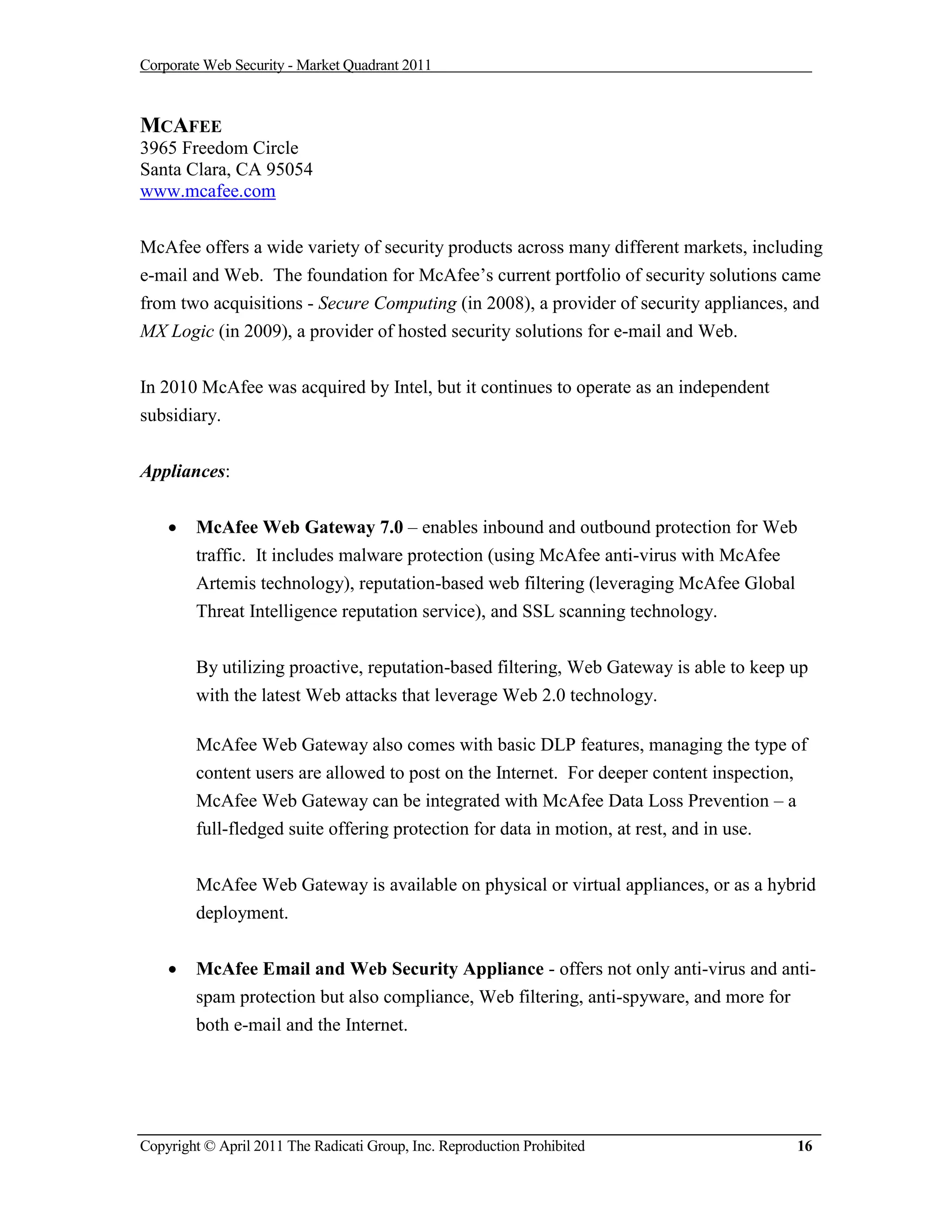 Corporate Web Security - Market Quadrant 2011



MCAFEE
3965 Freedom Circle
Santa Clara, CA 95054
www.mcafee.com


McAfee offers a wide variety of security products across many different markets, including
e-mail and Web. The foundation for McAfee’s current portfolio of security solutions came
from two acquisitions - Secure Computing (in 2008), a provider of security appliances, and
MX Logic (in 2009), a provider of hosted security solutions for e-mail and Web.


In 2010 McAfee was acquired by Intel, but it continues to operate as an independent
subsidiary.

Appliances:


       McAfee Web Gateway 7.0 – enables inbound and outbound protection for Web
        traffic. It includes malware protection (using McAfee anti-virus with McAfee
        Artemis technology), reputation-based web filtering (leveraging McAfee Global
        Threat Intelligence reputation service), and SSL scanning technology.


        By utilizing proactive, reputation-based filtering, Web Gateway is able to keep up
        with the latest Web attacks that leverage Web 2.0 technology.

        McAfee Web Gateway also comes with basic DLP features, managing the type of
        content users are allowed to post on the Internet. For deeper content inspection,
        McAfee Web Gateway can be integrated with McAfee Data Loss Prevention – a
        full-fledged suite offering protection for data in motion, at rest, and in use.


        McAfee Web Gateway is available on physical or virtual appliances, or as a hybrid
        deployment.


       McAfee Email and Web Security Appliance - offers not only anti-virus and anti-
        spam protection but also compliance, Web filtering, anti-spyware, and more for
        both e-mail and the Internet.




Copyright © April 2011 The Radicati Group, Inc. Reproduction Prohibited                 16
 