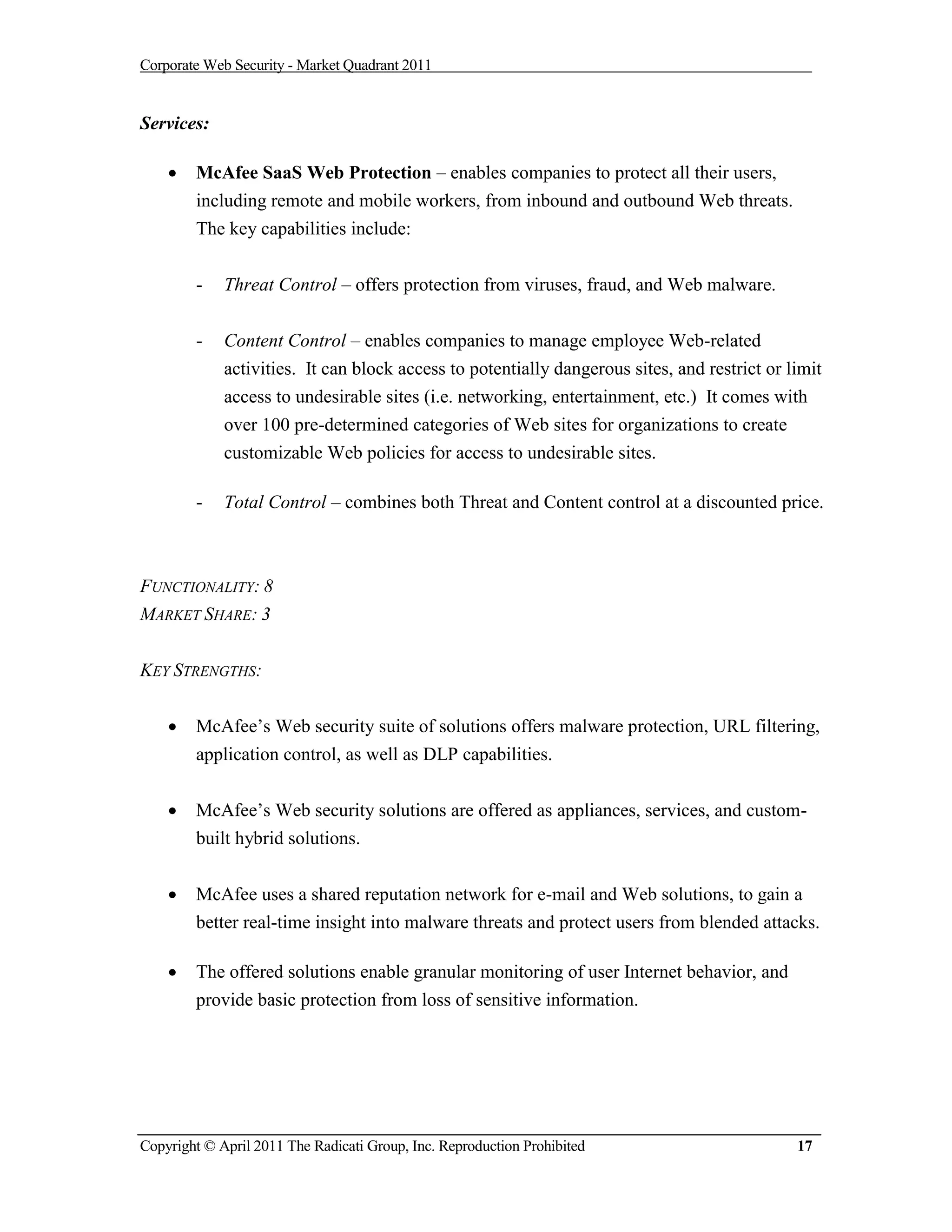 Corporate Web Security - Market Quadrant 2011


Services:

       McAfee SaaS Web Protection – enables companies to protect all their users,
        including remote and mobile workers, from inbound and outbound Web threats.
        The key capabilities include:


        -    Threat Control – offers protection from viruses, fraud, and Web malware.


        -    Content Control – enables companies to manage employee Web-related
             activities. It can block access to potentially dangerous sites, and restrict or limit
             access to undesirable sites (i.e. networking, entertainment, etc.) It comes with
             over 100 pre-determined categories of Web sites for organizations to create
             customizable Web policies for access to undesirable sites.

        -    Total Control – combines both Threat and Content control at a discounted price.



FUNCTIONALITY: 8
MARKET SHARE: 3


KEY STRENGTHS:


       McAfee’s Web security suite of solutions offers malware protection, URL filtering,
        application control, as well as DLP capabilities.


       McAfee’s Web security solutions are offered as appliances, services, and custom-
        built hybrid solutions.


       McAfee uses a shared reputation network for e-mail and Web solutions, to gain a
        better real-time insight into malware threats and protect users from blended attacks.

       The offered solutions enable granular monitoring of user Internet behavior, and
        provide basic protection from loss of sensitive information.




Copyright © April 2011 The Radicati Group, Inc. Reproduction Prohibited                       17
 
