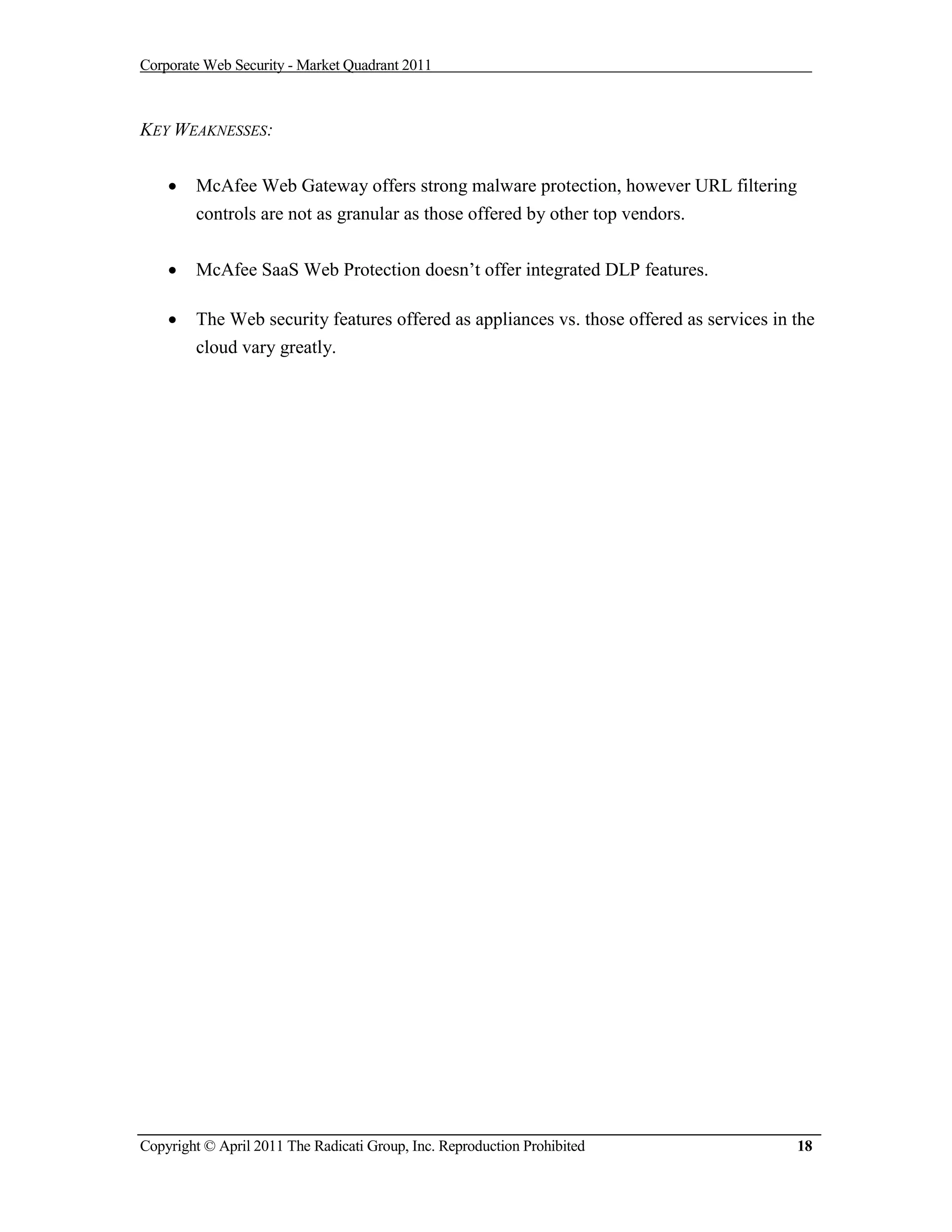 Corporate Web Security - Market Quadrant 2011



KEY WEAKNESSES:


       McAfee Web Gateway offers strong malware protection, however URL filtering
        controls are not as granular as those offered by other top vendors.


       McAfee SaaS Web Protection doesn’t offer integrated DLP features.

       The Web security features offered as appliances vs. those offered as services in the
        cloud vary greatly.




Copyright © April 2011 The Radicati Group, Inc. Reproduction Prohibited                  18
 