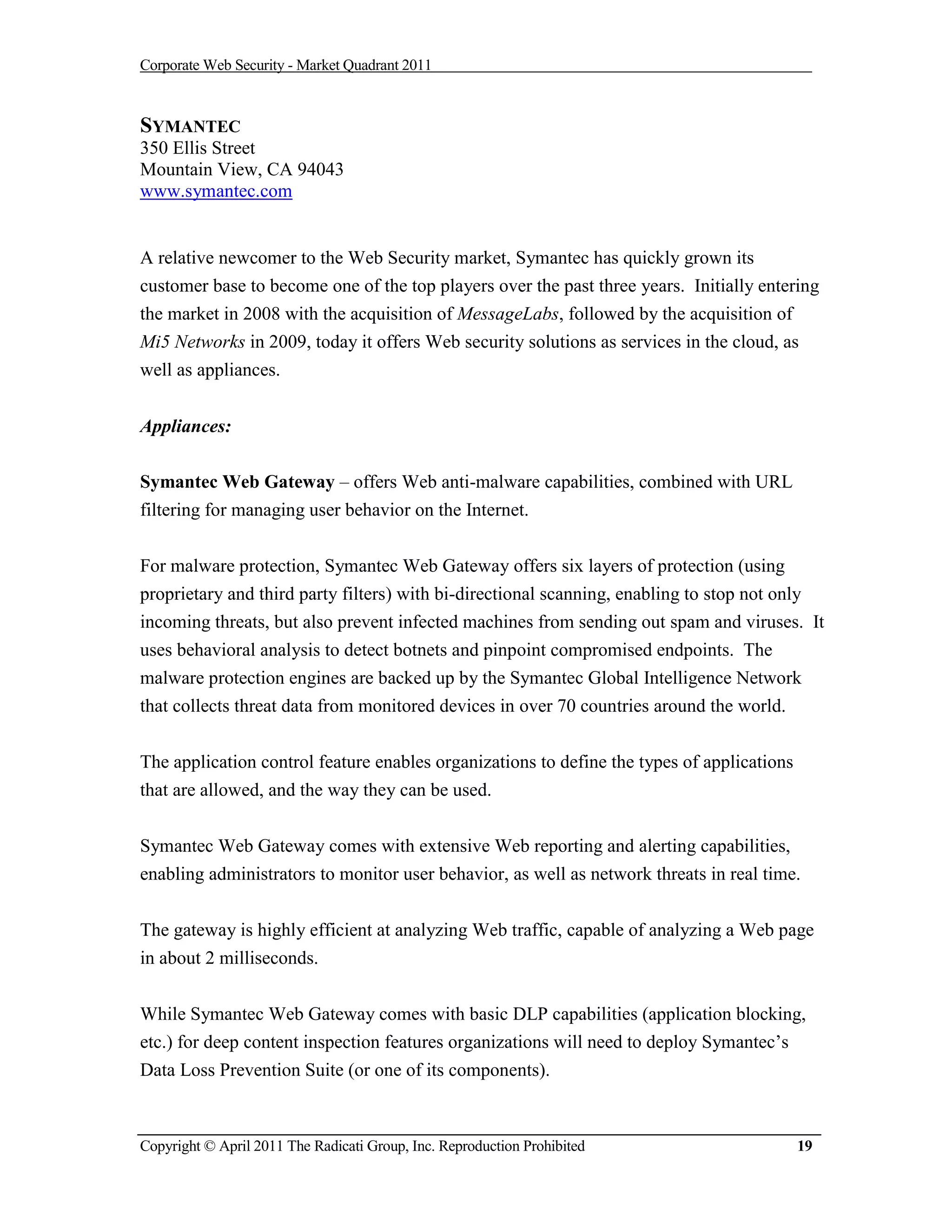 Corporate Web Security - Market Quadrant 2011



SYMANTEC
350 Ellis Street
Mountain View, CA 94043
www.symantec.com


A relative newcomer to the Web Security market, Symantec has quickly grown its
customer base to become one of the top players over the past three years. Initially entering
the market in 2008 with the acquisition of MessageLabs, followed by the acquisition of
Mi5 Networks in 2009, today it offers Web security solutions as services in the cloud, as
well as appliances.


Appliances:

Symantec Web Gateway – offers Web anti-malware capabilities, combined with URL
filtering for managing user behavior on the Internet.


For malware protection, Symantec Web Gateway offers six layers of protection (using
proprietary and third party filters) with bi-directional scanning, enabling to stop not only
incoming threats, but also prevent infected machines from sending out spam and viruses. It
uses behavioral analysis to detect botnets and pinpoint compromised endpoints. The
malware protection engines are backed up by the Symantec Global Intelligence Network
that collects threat data from monitored devices in over 70 countries around the world.


The application control feature enables organizations to define the types of applications
that are allowed, and the way they can be used.

Symantec Web Gateway comes with extensive Web reporting and alerting capabilities,
enabling administrators to monitor user behavior, as well as network threats in real time.


The gateway is highly efficient at analyzing Web traffic, capable of analyzing a Web page
in about 2 milliseconds.


While Symantec Web Gateway comes with basic DLP capabilities (application blocking,
etc.) for deep content inspection features organizations will need to deploy Symantec’s
Data Loss Prevention Suite (or one of its components).



Copyright © April 2011 The Radicati Group, Inc. Reproduction Prohibited                     19
 