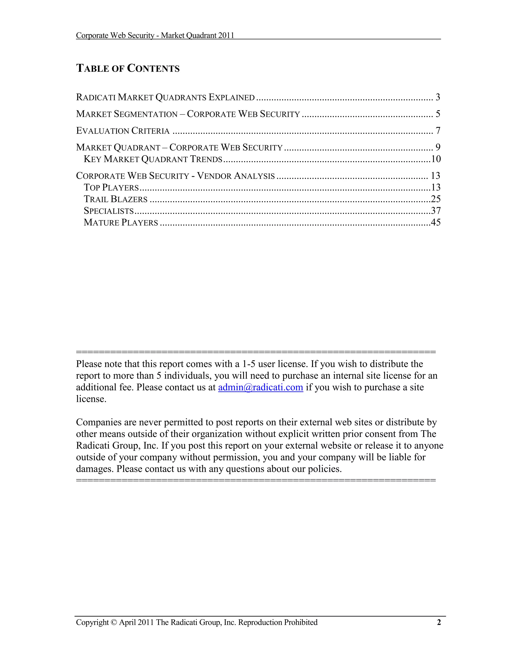 Corporate Web Security - Market Quadrant 2011



TABLE OF CONTENTS

RADICATI MARKET QUADRANTS EXPLAINED ...................................................................... 3
MARKET SEGMENTATION – CORPORATE WEB SECURITY .................................................... 5
EVALUATION CRITERIA ....................................................................................................... 7
MARKET QUADRANT – CORPORATE WEB SECURITY ........................................................... 9
 KEY MARKET QUADRANT TRENDS ..................................................................................10
CORPORATE WEB SECURITY - VENDOR ANALYSIS ............................................................ 13
 TOP PLAYERS ...................................................................................................................13
 TRAIL BLAZERS ...............................................................................................................25
 SPECIALISTS .....................................................................................................................37
 MATURE PLAYERS ...........................................................................................................45




===============================================================
Please note that this report comes with a 1-5 user license. If you wish to distribute the
report to more than 5 individuals, you will need to purchase an internal site license for an
additional fee. Please contact us at admin@radicati.com if you wish to purchase a site
license.

Companies are never permitted to post reports on their external web sites or distribute by
other means outside of their organization without explicit written prior consent from The
Radicati Group, Inc. If you post this report on your external website or release it to anyone
outside of your company without permission, you and your company will be liable for
damages. Please contact us with any questions about our policies.
===============================================================




Copyright © April 2011 The Radicati Group, Inc. Reproduction Prohibited                                                           2
 