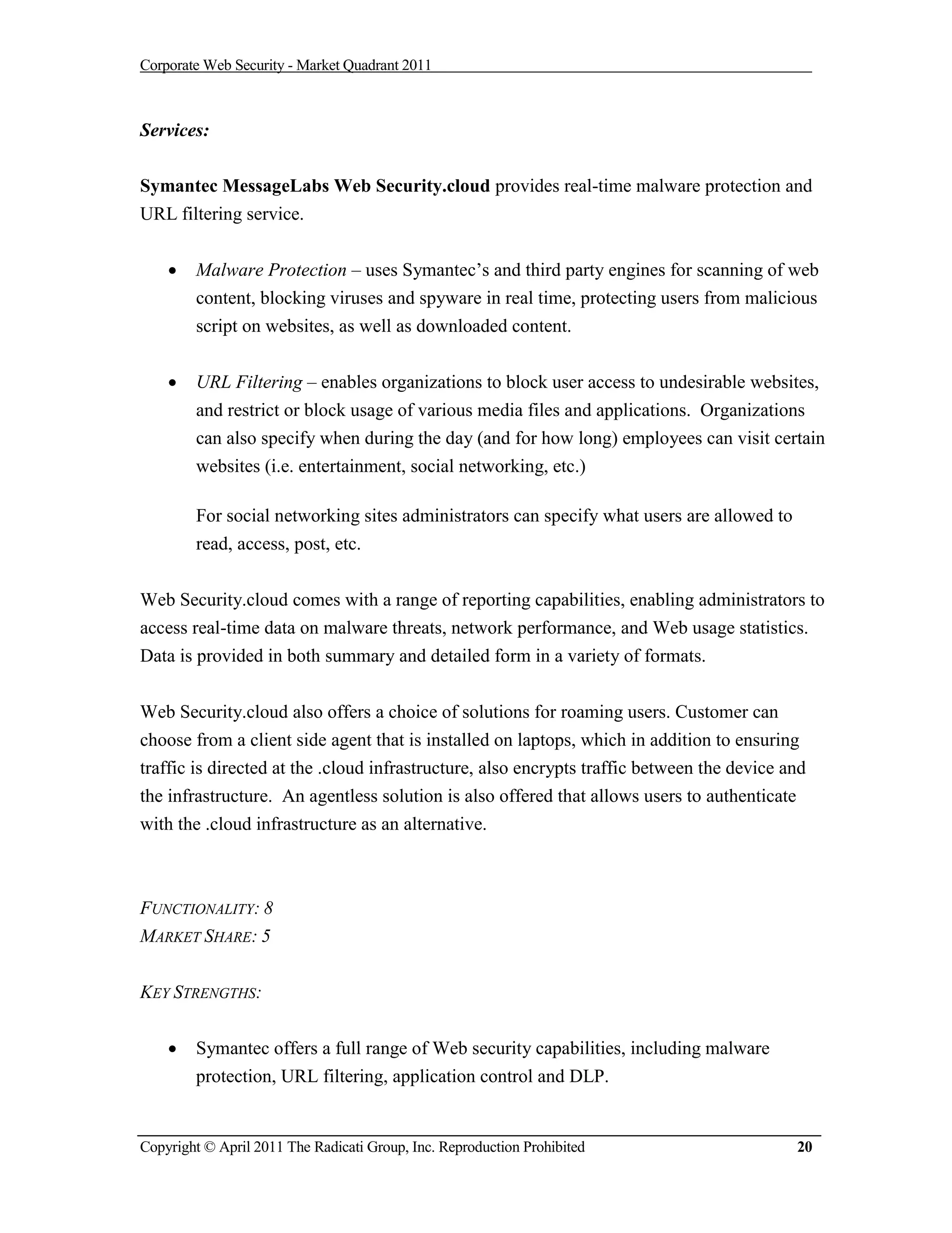 Corporate Web Security - Market Quadrant 2011



Services:

Symantec MessageLabs Web Security.cloud provides real-time malware protection and
URL filtering service.


       Malware Protection – uses Symantec’s and third party engines for scanning of web
        content, blocking viruses and spyware in real time, protecting users from malicious
        script on websites, as well as downloaded content.


       URL Filtering – enables organizations to block user access to undesirable websites,
        and restrict or block usage of various media files and applications. Organizations
        can also specify when during the day (and for how long) employees can visit certain
        websites (i.e. entertainment, social networking, etc.)

        For social networking sites administrators can specify what users are allowed to
        read, access, post, etc.


Web Security.cloud comes with a range of reporting capabilities, enabling administrators to
access real-time data on malware threats, network performance, and Web usage statistics.
Data is provided in both summary and detailed form in a variety of formats.


Web Security.cloud also offers a choice of solutions for roaming users. Customer can
choose from a client side agent that is installed on laptops, which in addition to ensuring
traffic is directed at the .cloud infrastructure, also encrypts traffic between the device and
the infrastructure. An agentless solution is also offered that allows users to authenticate
with the .cloud infrastructure as an alternative.



FUNCTIONALITY: 8
MARKET SHARE: 5


KEY STRENGTHS:


       Symantec offers a full range of Web security capabilities, including malware
        protection, URL filtering, application control and DLP.


Copyright © April 2011 The Radicati Group, Inc. Reproduction Prohibited                     20
 