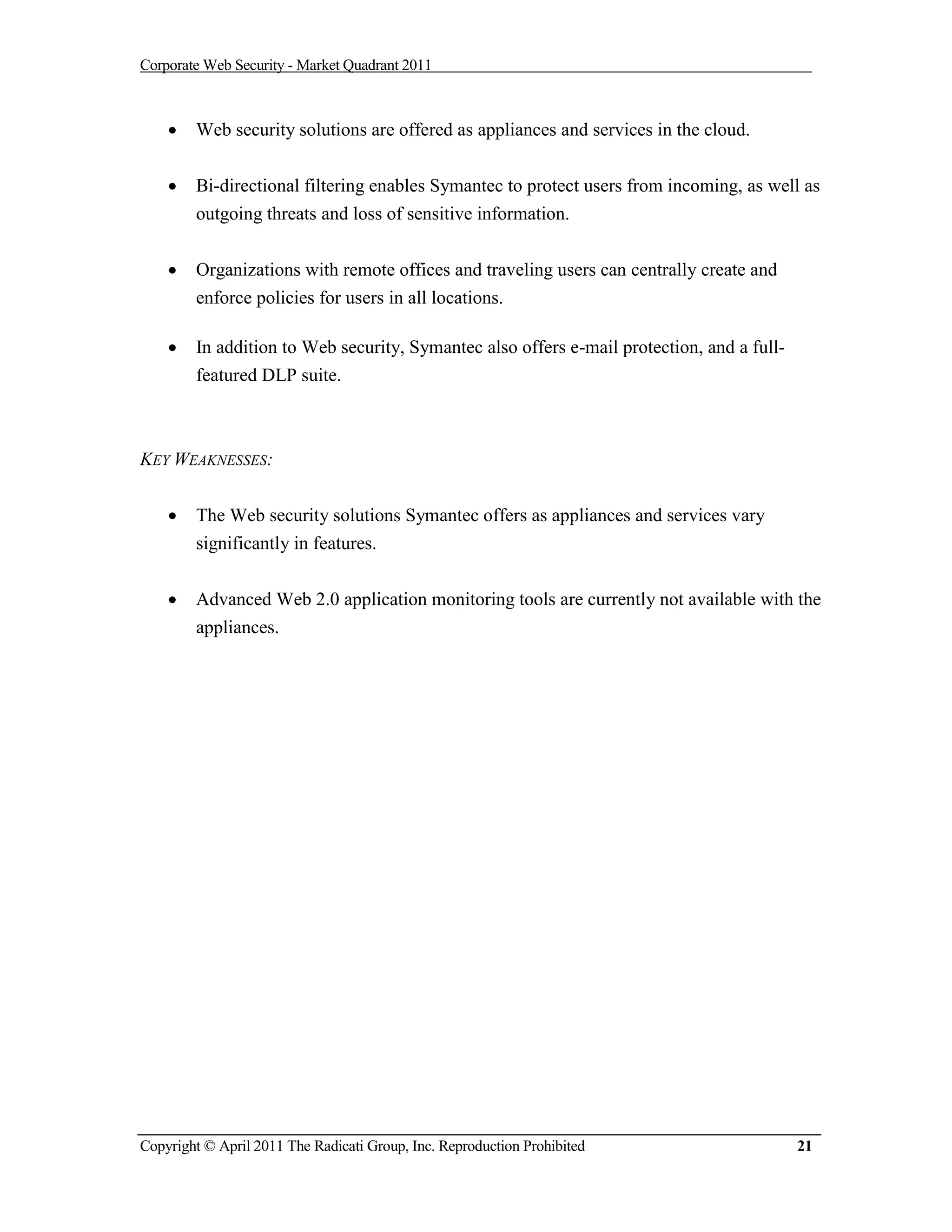 Corporate Web Security - Market Quadrant 2011



       Web security solutions are offered as appliances and services in the cloud.


       Bi-directional filtering enables Symantec to protect users from incoming, as well as
        outgoing threats and loss of sensitive information.


       Organizations with remote offices and traveling users can centrally create and
        enforce policies for users in all locations.

       In addition to Web security, Symantec also offers e-mail protection, and a full-
        featured DLP suite.



KEY WEAKNESSES:


       The Web security solutions Symantec offers as appliances and services vary
        significantly in features.


       Advanced Web 2.0 application monitoring tools are currently not available with the
        appliances.




Copyright © April 2011 The Radicati Group, Inc. Reproduction Prohibited                    21
 