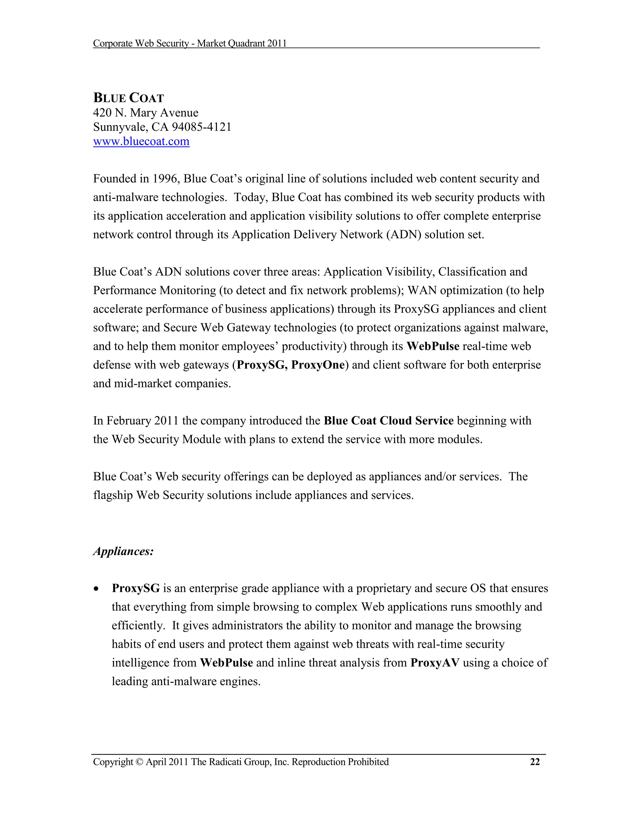 Corporate Web Security - Market Quadrant 2011




BLUE COAT
420 N. Mary Avenue
Sunnyvale, CA 94085-4121
www.bluecoat.com


Founded in 1996, Blue Coat’s original line of solutions included web content security and
anti-malware technologies. Today, Blue Coat has combined its web security products with
its application acceleration and application visibility solutions to offer complete enterprise
network control through its Application Delivery Network (ADN) solution set.


Blue Coat’s ADN solutions cover three areas: Application Visibility, Classification and
Performance Monitoring (to detect and fix network problems); WAN optimization (to help
accelerate performance of business applications) through its ProxySG appliances and client
software; and Secure Web Gateway technologies (to protect organizations against malware,
and to help them monitor employees’ productivity) through its WebPulse real-time web
defense with web gateways (ProxySG, ProxyOne) and client software for both enterprise
and mid-market companies.


In February 2011 the company introduced the Blue Coat Cloud Service beginning with
the Web Security Module with plans to extend the service with more modules.


Blue Coat’s Web security offerings can be deployed as appliances and/or services. The
flagship Web Security solutions include appliances and services.



Appliances:

   ProxySG is an enterprise grade appliance with a proprietary and secure OS that ensures
    that everything from simple browsing to complex Web applications runs smoothly and
    efficiently. It gives administrators the ability to monitor and manage the browsing
    habits of end users and protect them against web threats with real-time security
    intelligence from WebPulse and inline threat analysis from ProxyAV using a choice of
    leading anti-malware engines.




Copyright © April 2011 The Radicati Group, Inc. Reproduction Prohibited                   22
 