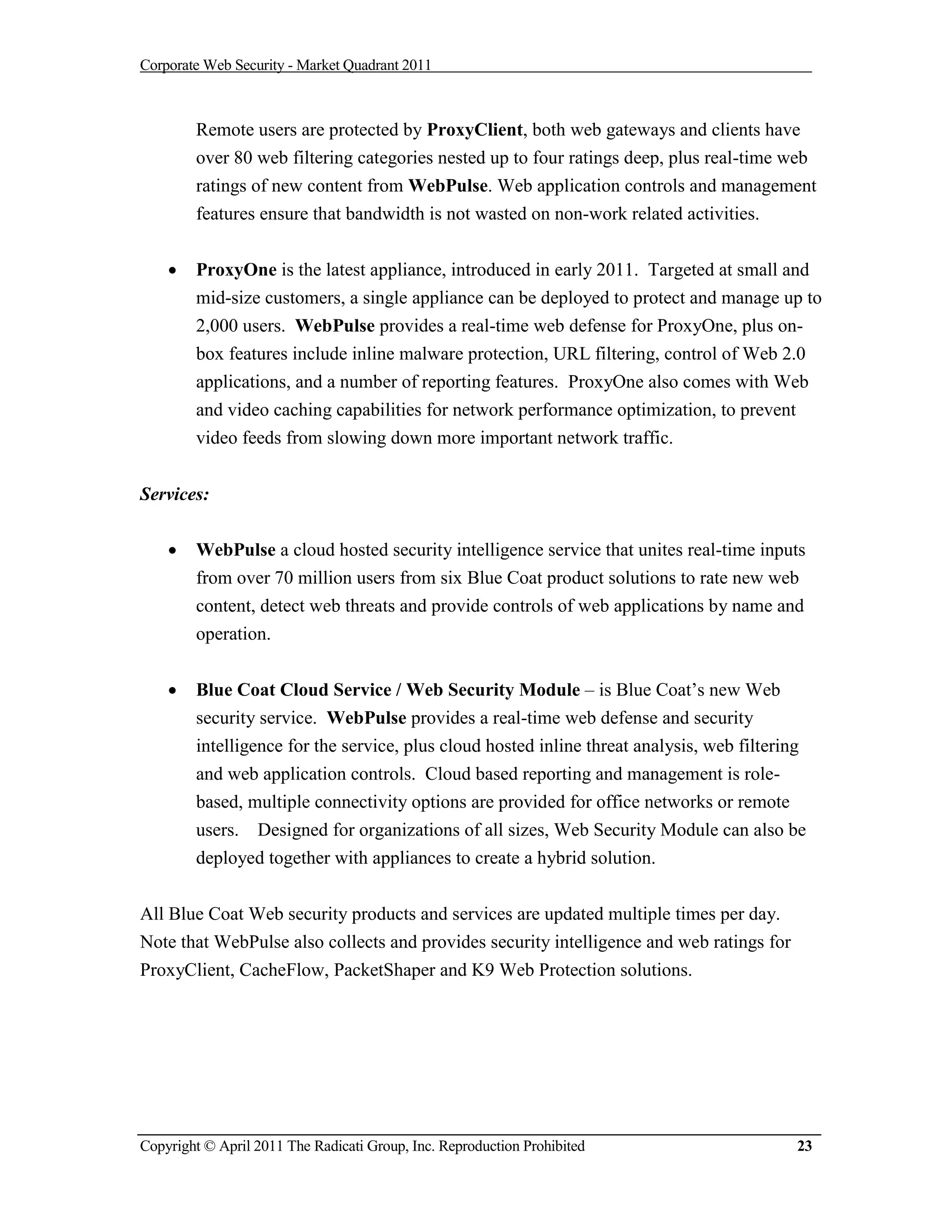 Corporate Web Security - Market Quadrant 2011



        Remote users are protected by ProxyClient, both web gateways and clients have
        over 80 web filtering categories nested up to four ratings deep, plus real-time web
        ratings of new content from WebPulse. Web application controls and management
        features ensure that bandwidth is not wasted on non-work related activities.


       ProxyOne is the latest appliance, introduced in early 2011. Targeted at small and
        mid-size customers, a single appliance can be deployed to protect and manage up to
        2,000 users. WebPulse provides a real-time web defense for ProxyOne, plus on-
        box features include inline malware protection, URL filtering, control of Web 2.0
        applications, and a number of reporting features. ProxyOne also comes with Web
        and video caching capabilities for network performance optimization, to prevent
        video feeds from slowing down more important network traffic.


Services:

       WebPulse a cloud hosted security intelligence service that unites real-time inputs
        from over 70 million users from six Blue Coat product solutions to rate new web
        content, detect web threats and provide controls of web applications by name and
        operation.


       Blue Coat Cloud Service / Web Security Module – is Blue Coat’s new Web
        security service. WebPulse provides a real-time web defense and security
        intelligence for the service, plus cloud hosted inline threat analysis, web filtering
        and web application controls. Cloud based reporting and management is role-
        based, multiple connectivity options are provided for office networks or remote
        users. Designed for organizations of all sizes, Web Security Module can also be
        deployed together with appliances to create a hybrid solution.


All Blue Coat Web security products and services are updated multiple times per day.
Note that WebPulse also collects and provides security intelligence and web ratings for
ProxyClient, CacheFlow, PacketShaper and K9 Web Protection solutions.




Copyright © April 2011 The Radicati Group, Inc. Reproduction Prohibited                     23
 
