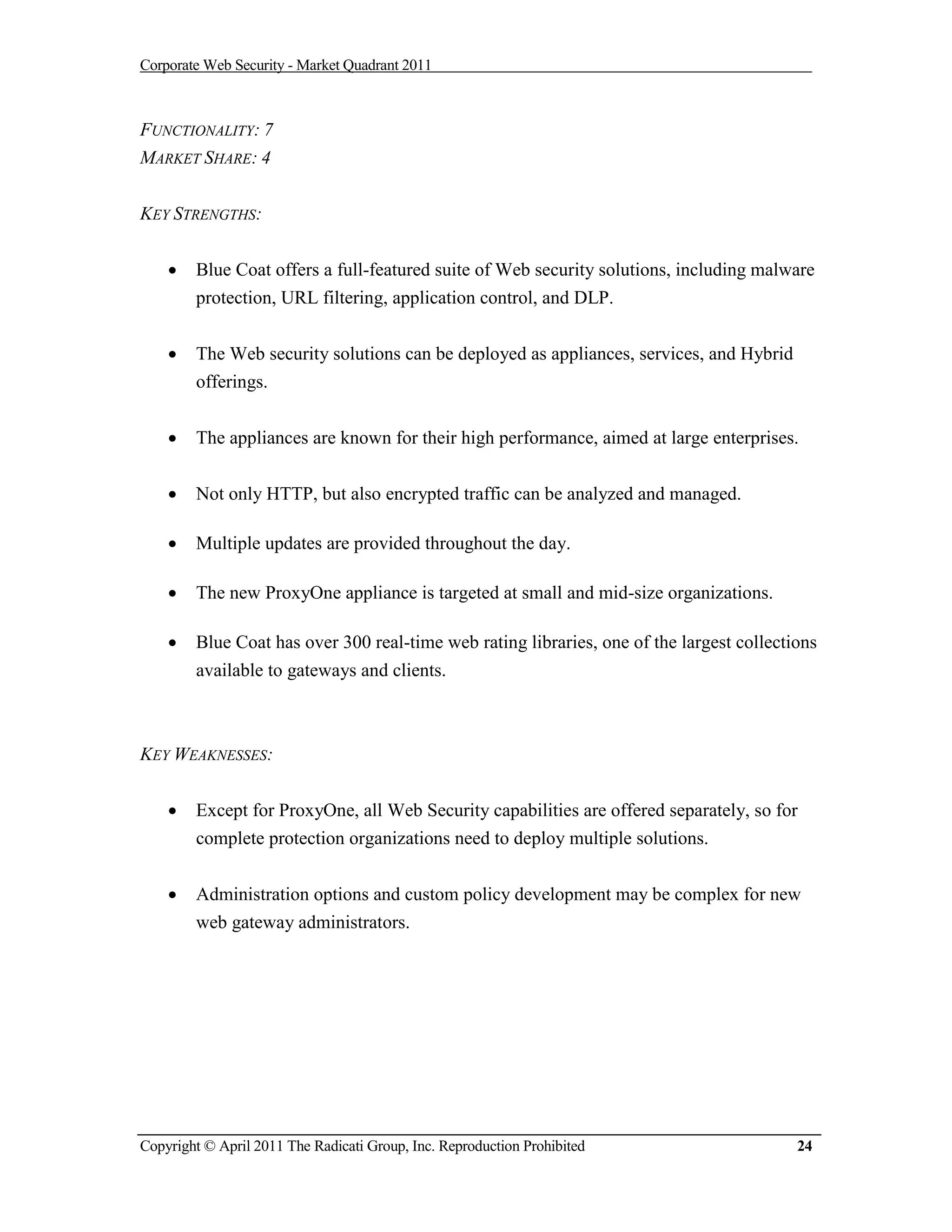 Corporate Web Security - Market Quadrant 2011



FUNCTIONALITY: 7
MARKET SHARE: 4


KEY STRENGTHS:


       Blue Coat offers a full-featured suite of Web security solutions, including malware
        protection, URL filtering, application control, and DLP.


       The Web security solutions can be deployed as appliances, services, and Hybrid
        offerings.


       The appliances are known for their high performance, aimed at large enterprises.


       Not only HTTP, but also encrypted traffic can be analyzed and managed.

       Multiple updates are provided throughout the day.

       The new ProxyOne appliance is targeted at small and mid-size organizations.

       Blue Coat has over 300 real-time web rating libraries, one of the largest collections
        available to gateways and clients.



KEY WEAKNESSES:


       Except for ProxyOne, all Web Security capabilities are offered separately, so for
        complete protection organizations need to deploy multiple solutions.


       Administration options and custom policy development may be complex for new
        web gateway administrators.




Copyright © April 2011 The Radicati Group, Inc. Reproduction Prohibited                   24
 