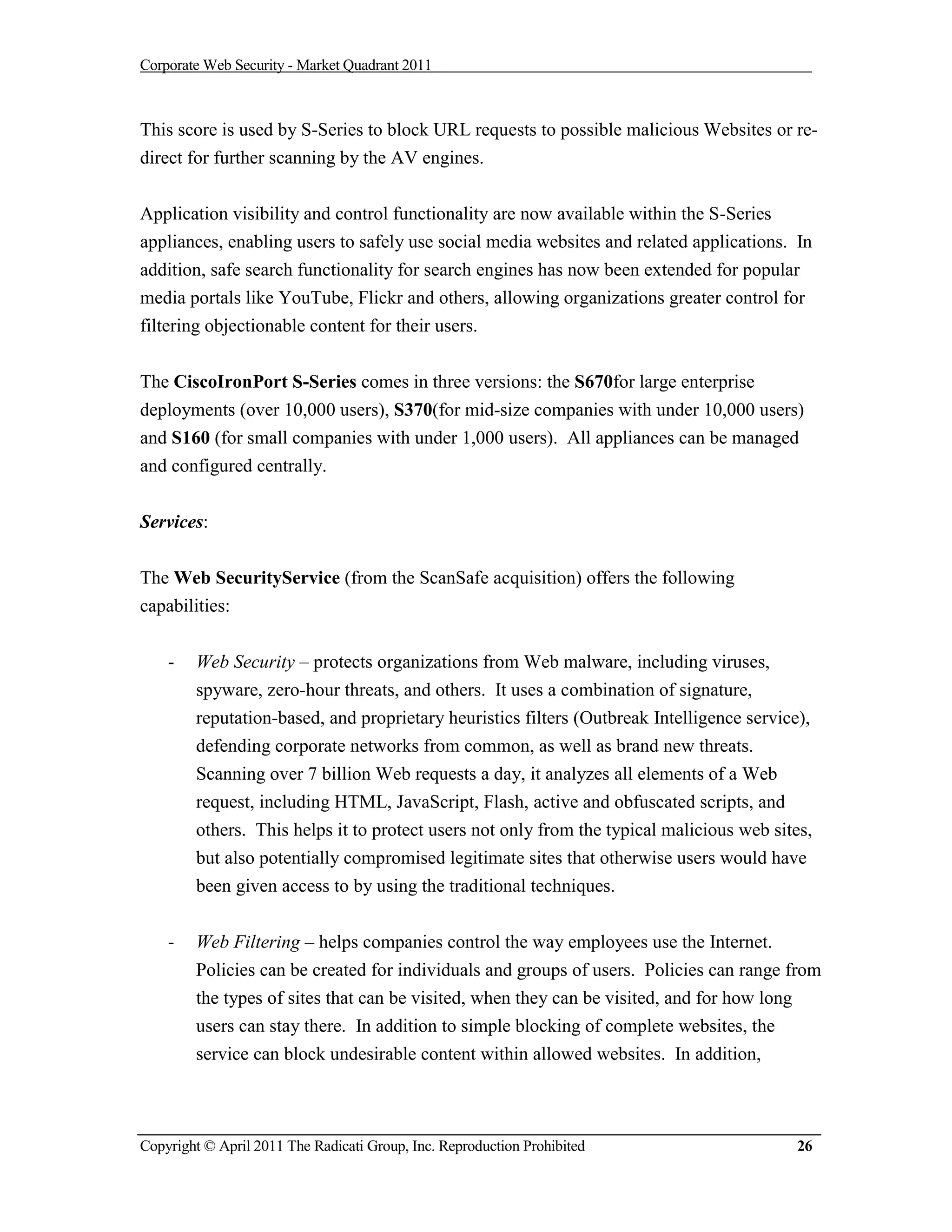 Corporate Web Security - Market Quadrant 2011



This score is used by S-Series to block URL requests to possible malicious Websites or re-
direct for further scanning by the AV engines.


Application visibility and control functionality are now available within the S-Series
appliances, enabling users to safely use social media websites and related applications. In
addition, safe search functionality for search engines has now been extended for popular
media portals like YouTube, Flickr and others, allowing organizations greater control for
filtering objectionable content for their users.


The CiscoIronPort S-Series comes in three versions: the S670for large enterprise
deployments (over 10,000 users), S370(for mid-size companies with under 10,000 users)
and S160 (for small companies with under 1,000 users). All appliances can be managed
and configured centrally.


Services:


The Web SecurityService (from the ScanSafe acquisition) offers the following
capabilities:


    -   Web Security – protects organizations from Web malware, including viruses,
        spyware, zero-hour threats, and others. It uses a combination of signature,
        reputation-based, and proprietary heuristics filters (Outbreak Intelligence service),
        defending corporate networks from common, as well as brand new threats.
        Scanning over 7 billion Web requests a day, it analyzes all elements of a Web
        request, including HTML, JavaScript, Flash, active and obfuscated scripts, and
        others. This helps it to protect users not only from the typical malicious web sites,
        but also potentially compromised legitimate sites that otherwise users would have
        been given access to by using the traditional techniques.


    -   Web Filtering – helps companies control the way employees use the Internet.
        Policies can be created for individuals and groups of users. Policies can range from
        the types of sites that can be visited, when they can be visited, and for how long
        users can stay there. In addition to simple blocking of complete websites, the
        service can block undesirable content within allowed websites. In addition,



Copyright © April 2011 The Radicati Group, Inc. Reproduction Prohibited                    26
 