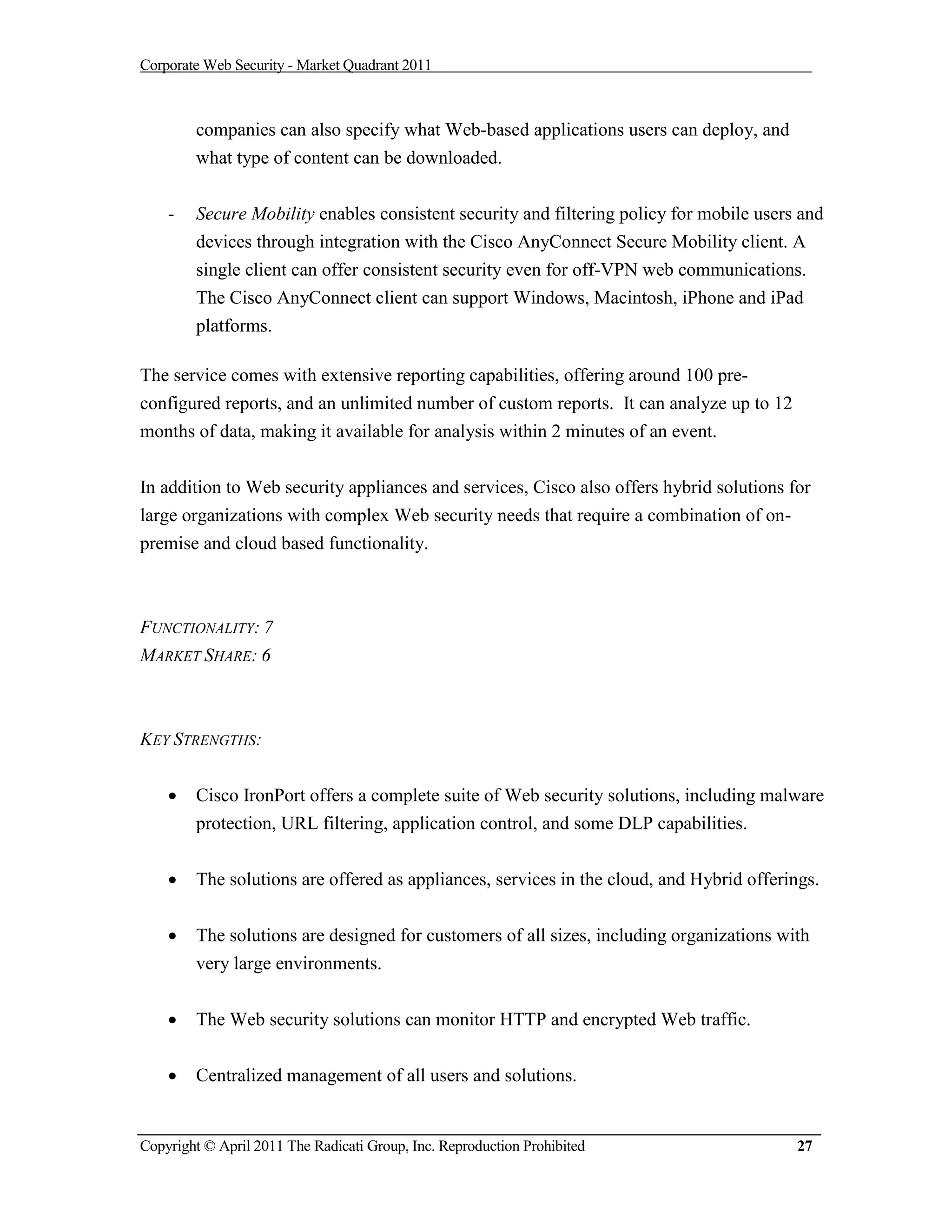Corporate Web Security - Market Quadrant 2011



        companies can also specify what Web-based applications users can deploy, and
        what type of content can be downloaded.


    -   Secure Mobility enables consistent security and filtering policy for mobile users and
        devices through integration with the Cisco AnyConnect Secure Mobility client. A
        single client can offer consistent security even for off-VPN web communications.
        The Cisco AnyConnect client can support Windows, Macintosh, iPhone and iPad
        platforms.

The service comes with extensive reporting capabilities, offering around 100 pre-
configured reports, and an unlimited number of custom reports. It can analyze up to 12
months of data, making it available for analysis within 2 minutes of an event.


In addition to Web security appliances and services, Cisco also offers hybrid solutions for
large organizations with complex Web security needs that require a combination of on-
premise and cloud based functionality.



FUNCTIONALITY: 7
MARKET SHARE: 6



KEY STRENGTHS:


       Cisco IronPort offers a complete suite of Web security solutions, including malware
        protection, URL filtering, application control, and some DLP capabilities.


       The solutions are offered as appliances, services in the cloud, and Hybrid offerings.


       The solutions are designed for customers of all sizes, including organizations with
        very large environments.


       The Web security solutions can monitor HTTP and encrypted Web traffic.

       Centralized management of all users and solutions.


Copyright © April 2011 The Radicati Group, Inc. Reproduction Prohibited                  27
 