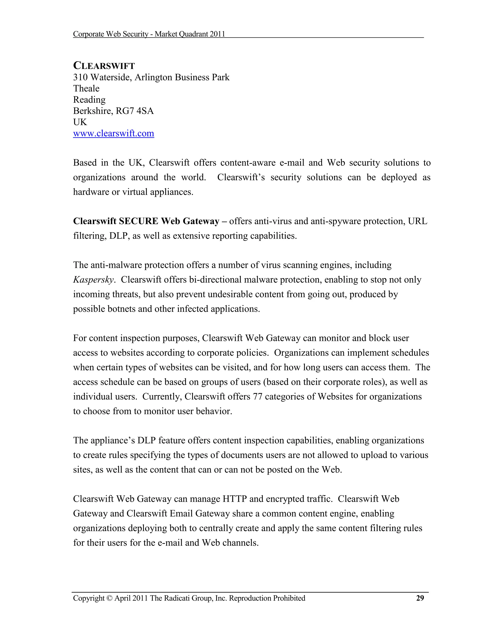 Corporate Web Security - Market Quadrant 2011



CLEARSWIFT
310 Waterside, Arlington Business Park
Theale
Reading
Berkshire, RG7 4SA
UK
www.clearswift.com


Based in the UK, Clearswift offers content-aware e-mail and Web security solutions to
organizations around the world. Clearswift’s security solutions can be deployed as
hardware or virtual appliances.


Clearswift SECURE Web Gateway – offers anti-virus and anti-spyware protection, URL
filtering, DLP, as well as extensive reporting capabilities.


The anti-malware protection offers a number of virus scanning engines, including
Kaspersky. Clearswift offers bi-directional malware protection, enabling to stop not only
incoming threats, but also prevent undesirable content from going out, produced by
possible botnets and other infected applications.


For content inspection purposes, Clearswift Web Gateway can monitor and block user
access to websites according to corporate policies. Organizations can implement schedules
when certain types of websites can be visited, and for how long users can access them. The
access schedule can be based on groups of users (based on their corporate roles), as well as
individual users. Currently, Clearswift offers 77 categories of Websites for organizations
to choose from to monitor user behavior.

The appliance’s DLP feature offers content inspection capabilities, enabling organizations
to create rules specifying the types of documents users are not allowed to upload to various
sites, as well as the content that can or can not be posted on the Web.


Clearswift Web Gateway can manage HTTP and encrypted traffic. Clearswift Web
Gateway and Clearswift Email Gateway share a common content engine, enabling
organizations deploying both to centrally create and apply the same content filtering rules
for their users for the e-mail and Web channels.




Copyright © April 2011 The Radicati Group, Inc. Reproduction Prohibited                  29
 