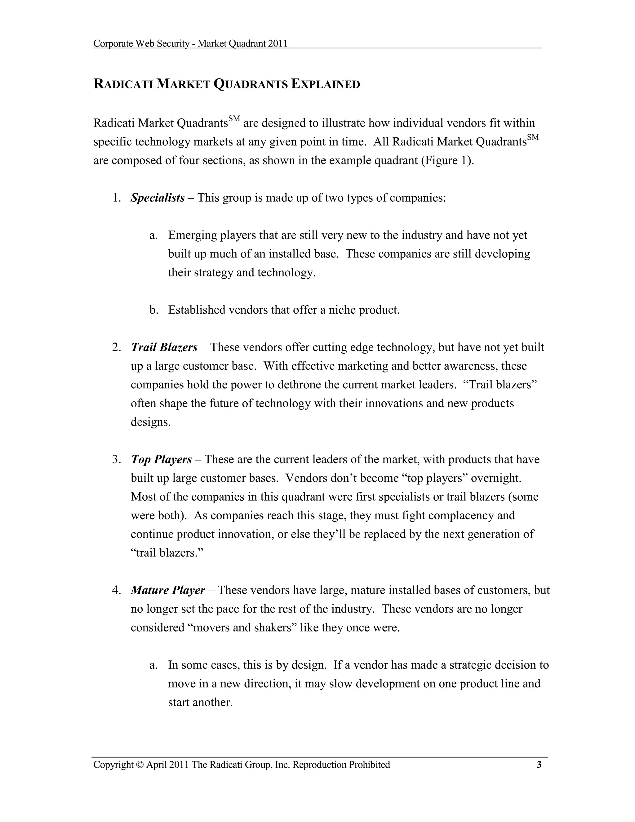 Corporate Web Security - Market Quadrant 2011



RADICATI MARKET QUADRANTS EXPLAINED

Radicati Market QuadrantsSM are designed to illustrate how individual vendors fit within
specific technology markets at any given point in time. All Radicati Market QuadrantsSM
are composed of four sections, as shown in the example quadrant (Figure 1).


    1. Specialists – This group is made up of two types of companies:


             a. Emerging players that are still very new to the industry and have not yet
                built up much of an installed base. These companies are still developing
                 their strategy and technology.


             b. Established vendors that offer a niche product.


    2. Trail Blazers – These vendors offer cutting edge technology, but have not yet built
       up a large customer base. With effective marketing and better awareness, these
       companies hold the power to dethrone the current market leaders. “Trail blazers”
       often shape the future of technology with their innovations and new products
       designs.


    3. Top Players – These are the current leaders of the market, with products that have
       built up large customer bases. Vendors don’t become “top players” overnight.
       Most of the companies in this quadrant were first specialists or trail blazers (some
       were both). As companies reach this stage, they must fight complacency and
       continue product innovation, or else they’ll be replaced by the next generation of
       “trail blazers.”


    4. Mature Player – These vendors have large, mature installed bases of customers, but
       no longer set the pace for the rest of the industry. These vendors are no longer
        considered “movers and shakers” like they once were.


             a. In some cases, this is by design. If a vendor has made a strategic decision to
                move in a new direction, it may slow development on one product line and
                start another.



Copyright © April 2011 The Radicati Group, Inc. Reproduction Prohibited                     3
 
