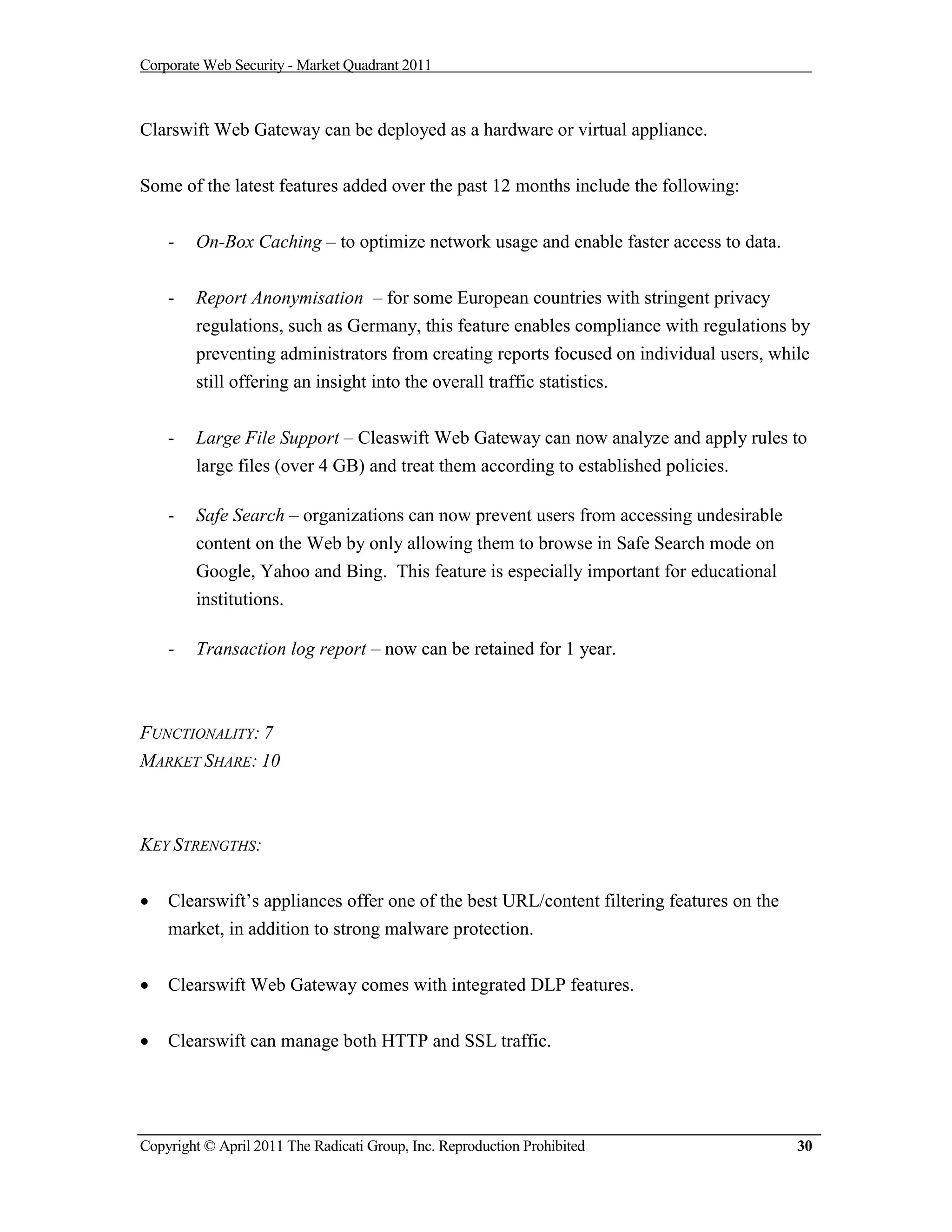 Corporate Web Security - Market Quadrant 2011



Clarswift Web Gateway can be deployed as a hardware or virtual appliance.


Some of the latest features added over the past 12 months include the following:


    -   On-Box Caching – to optimize network usage and enable faster access to data.


    -   Report Anonymisation – for some European countries with stringent privacy
        regulations, such as Germany, this feature enables compliance with regulations by
        preventing administrators from creating reports focused on individual users, while
        still offering an insight into the overall traffic statistics.


    -   Large File Support – Cleaswift Web Gateway can now analyze and apply rules to
        large files (over 4 GB) and treat them according to established policies.

    -   Safe Search – organizations can now prevent users from accessing undesirable
        content on the Web by only allowing them to browse in Safe Search mode on
        Google, Yahoo and Bing. This feature is especially important for educational
        institutions.

    -   Transaction log report – now can be retained for 1 year.



FUNCTIONALITY: 7
MARKET SHARE: 10



KEY STRENGTHS:


   Clearswift’s appliances offer one of the best URL/content filtering features on the
    market, in addition to strong malware protection.


   Clearswift Web Gateway comes with integrated DLP features.


   Clearswift can manage both HTTP and SSL traffic.




Copyright © April 2011 The Radicati Group, Inc. Reproduction Prohibited                   30
 
