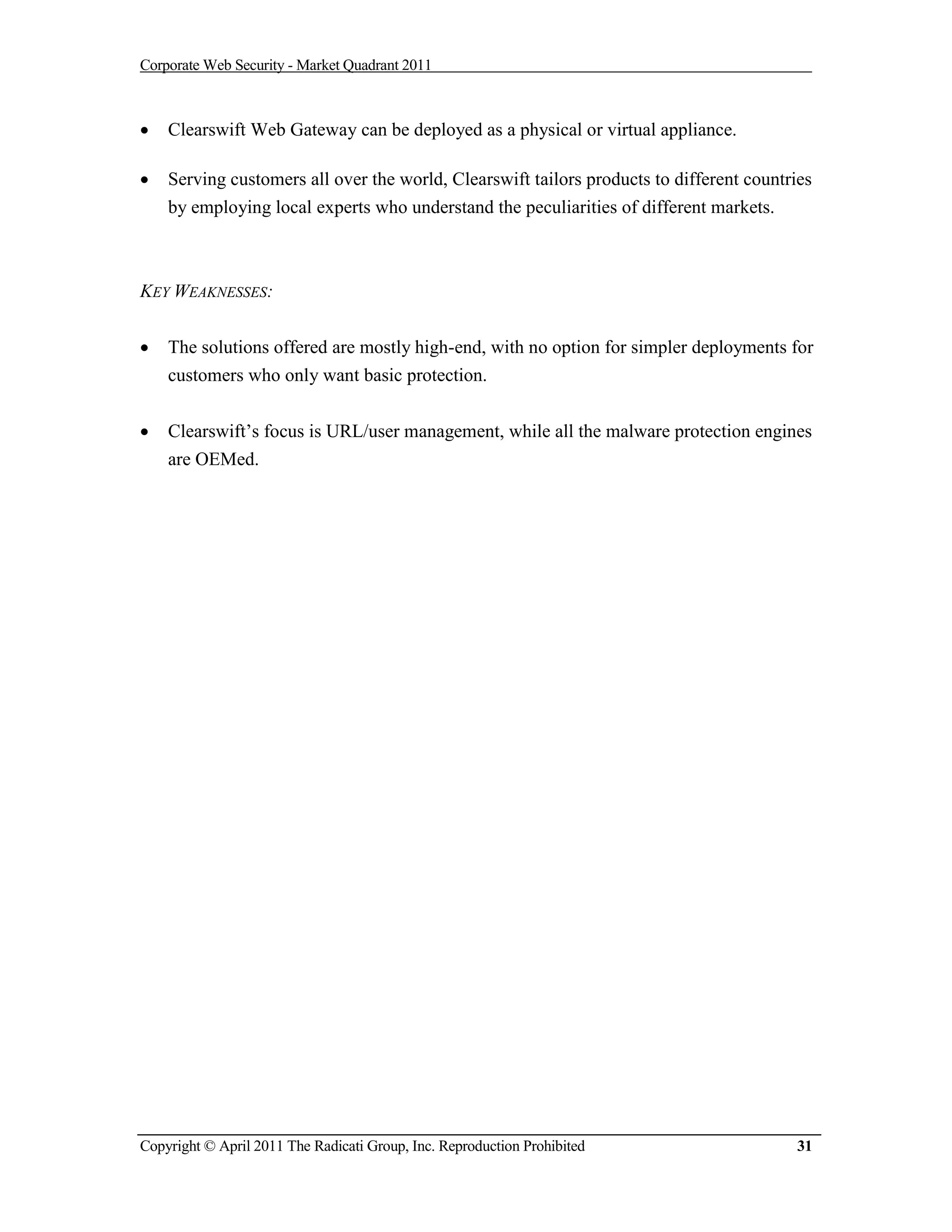 Corporate Web Security - Market Quadrant 2011



   Clearswift Web Gateway can be deployed as a physical or virtual appliance.

   Serving customers all over the world, Clearswift tailors products to different countries
    by employing local experts who understand the peculiarities of different markets.



KEY WEAKNESSES:


   The solutions offered are mostly high-end, with no option for simpler deployments for
    customers who only want basic protection.


   Clearswift’s focus is URL/user management, while all the malware protection engines
    are OEMed.




Copyright © April 2011 The Radicati Group, Inc. Reproduction Prohibited                   31
 