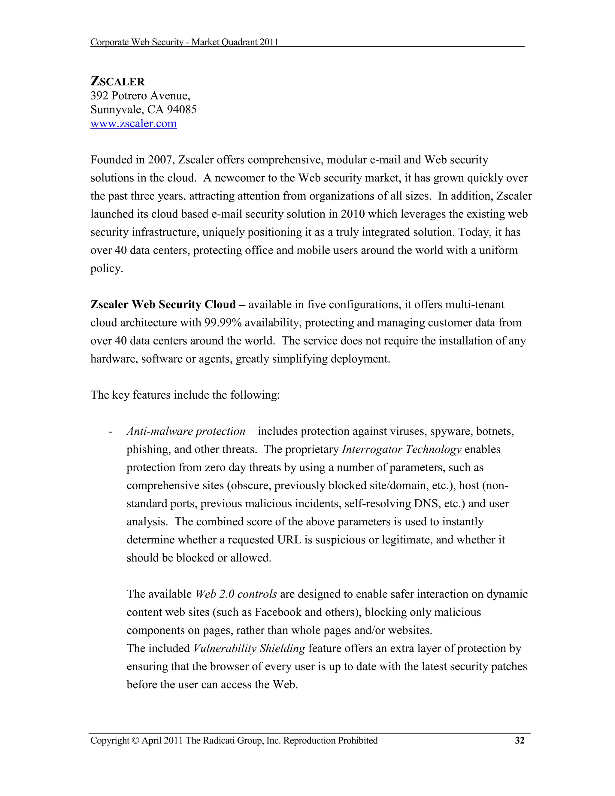 Corporate Web Security - Market Quadrant 2011



ZSCALER
392 Potrero Avenue,
Sunnyvale, CA 94085
www.zscaler.com


Founded in 2007, Zscaler offers comprehensive, modular e-mail and Web security
solutions in the cloud. A newcomer to the Web security market, it has grown quickly over
the past three years, attracting attention from organizations of all sizes. In addition, Zscaler
launched its cloud based e-mail security solution in 2010 which leverages the existing web
security infrastructure, uniquely positioning it as a truly integrated solution. Today, it has
over 40 data centers, protecting office and mobile users around the world with a uniform
policy.

Zscaler Web Security Cloud – available in five configurations, it offers multi-tenant
cloud architecture with 99.99% availability, protecting and managing customer data from
over 40 data centers around the world. The service does not require the installation of any
hardware, software or agents, greatly simplifying deployment.


The key features include the following:


    -     Anti-malware protection – includes protection against viruses, spyware, botnets,
          phishing, and other threats. The proprietary Interrogator Technology enables
          protection from zero day threats by using a number of parameters, such as
          comprehensive sites (obscure, previously blocked site/domain, etc.), host (non-
          standard ports, previous malicious incidents, self-resolving DNS, etc.) and user
          analysis. The combined score of the above parameters is used to instantly
          determine whether a requested URL is suspicious or legitimate, and whether it
          should be blocked or allowed.


          The available Web 2.0 controls are designed to enable safer interaction on dynamic
          content web sites (such as Facebook and others), blocking only malicious
          components on pages, rather than whole pages and/or websites.
          The included Vulnerability Shielding feature offers an extra layer of protection by
          ensuring that the browser of every user is up to date with the latest security patches
          before the user can access the Web.



Copyright © April 2011 The Radicati Group, Inc. Reproduction Prohibited                      32
 