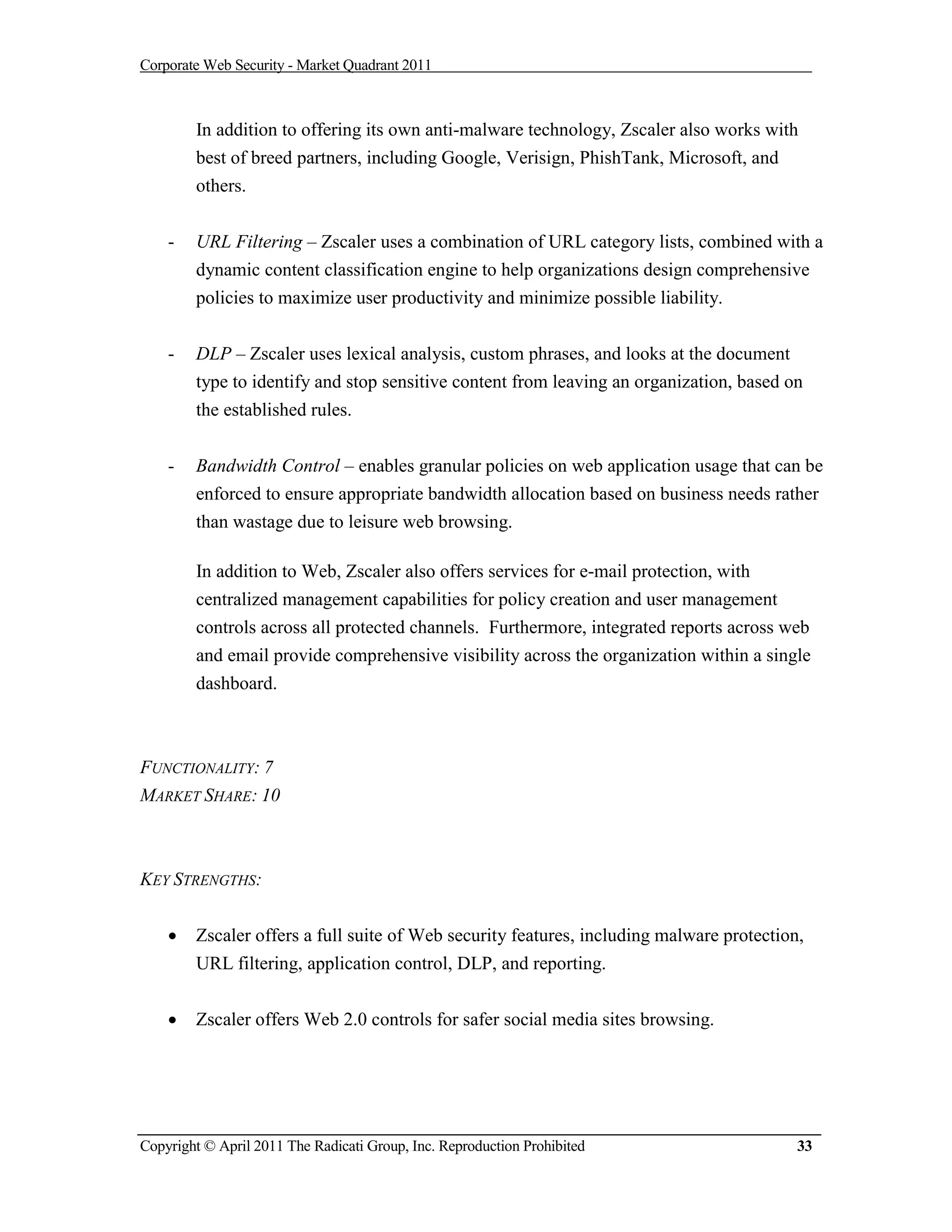 Corporate Web Security - Market Quadrant 2011



        In addition to offering its own anti-malware technology, Zscaler also works with
        best of breed partners, including Google, Verisign, PhishTank, Microsoft, and
        others.


    -   URL Filtering – Zscaler uses a combination of URL category lists, combined with a
        dynamic content classification engine to help organizations design comprehensive
        policies to maximize user productivity and minimize possible liability.


    -   DLP – Zscaler uses lexical analysis, custom phrases, and looks at the document
        type to identify and stop sensitive content from leaving an organization, based on
        the established rules.

    -   Bandwidth Control – enables granular policies on web application usage that can be
        enforced to ensure appropriate bandwidth allocation based on business needs rather
        than wastage due to leisure web browsing.

        In addition to Web, Zscaler also offers services for e-mail protection, with
        centralized management capabilities for policy creation and user management
        controls across all protected channels. Furthermore, integrated reports across web
        and email provide comprehensive visibility across the organization within a single
        dashboard.



FUNCTIONALITY: 7
MARKET SHARE: 10



KEY STRENGTHS:


       Zscaler offers a full suite of Web security features, including malware protection,
        URL filtering, application control, DLP, and reporting.


       Zscaler offers Web 2.0 controls for safer social media sites browsing.




Copyright © April 2011 The Radicati Group, Inc. Reproduction Prohibited                   33
 