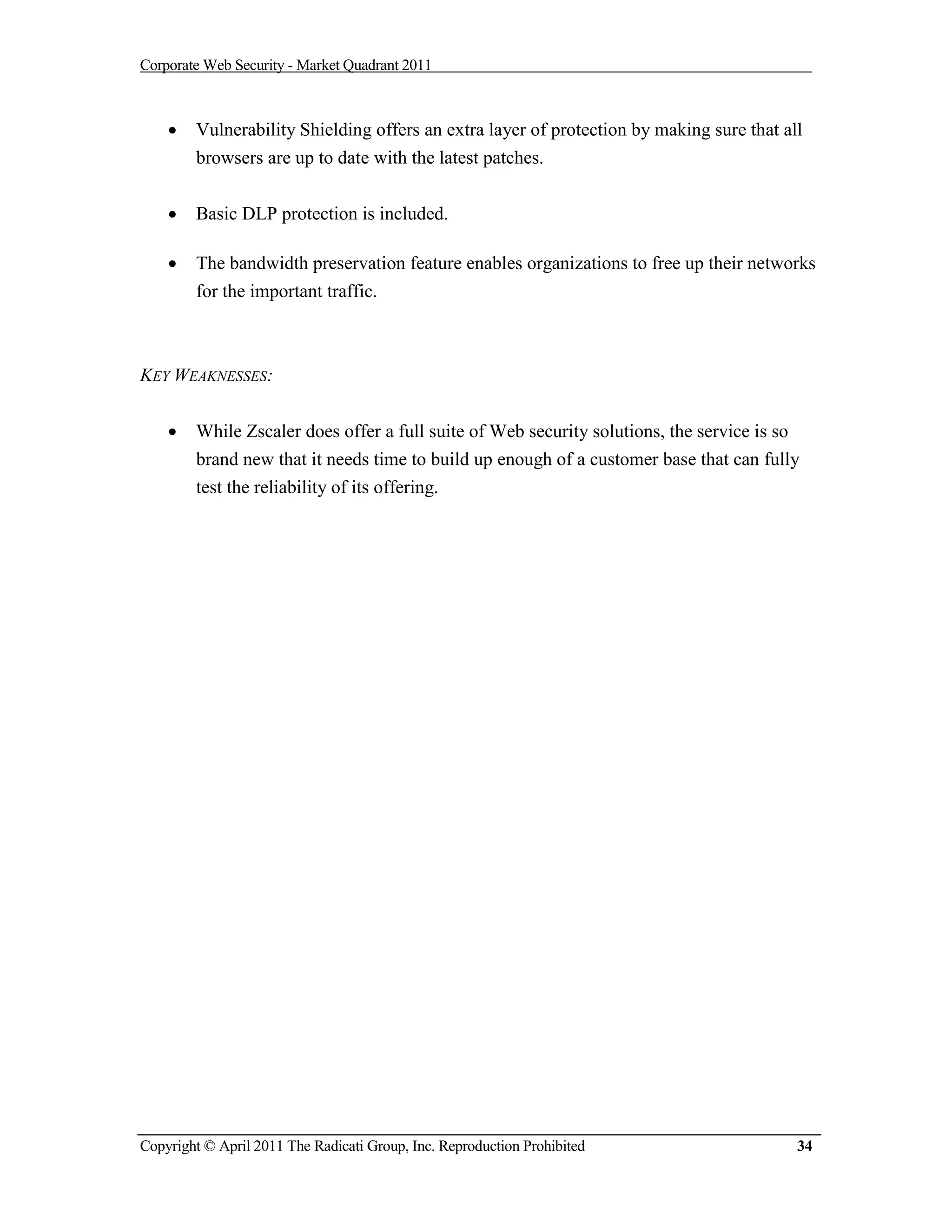 Corporate Web Security - Market Quadrant 2011



       Vulnerability Shielding offers an extra layer of protection by making sure that all
        browsers are up to date with the latest patches.


       Basic DLP protection is included.

       The bandwidth preservation feature enables organizations to free up their networks
        for the important traffic.



KEY WEAKNESSES:


       While Zscaler does offer a full suite of Web security solutions, the service is so
        brand new that it needs time to build up enough of a customer base that can fully
        test the reliability of its offering.




Copyright © April 2011 The Radicati Group, Inc. Reproduction Prohibited                   34
 