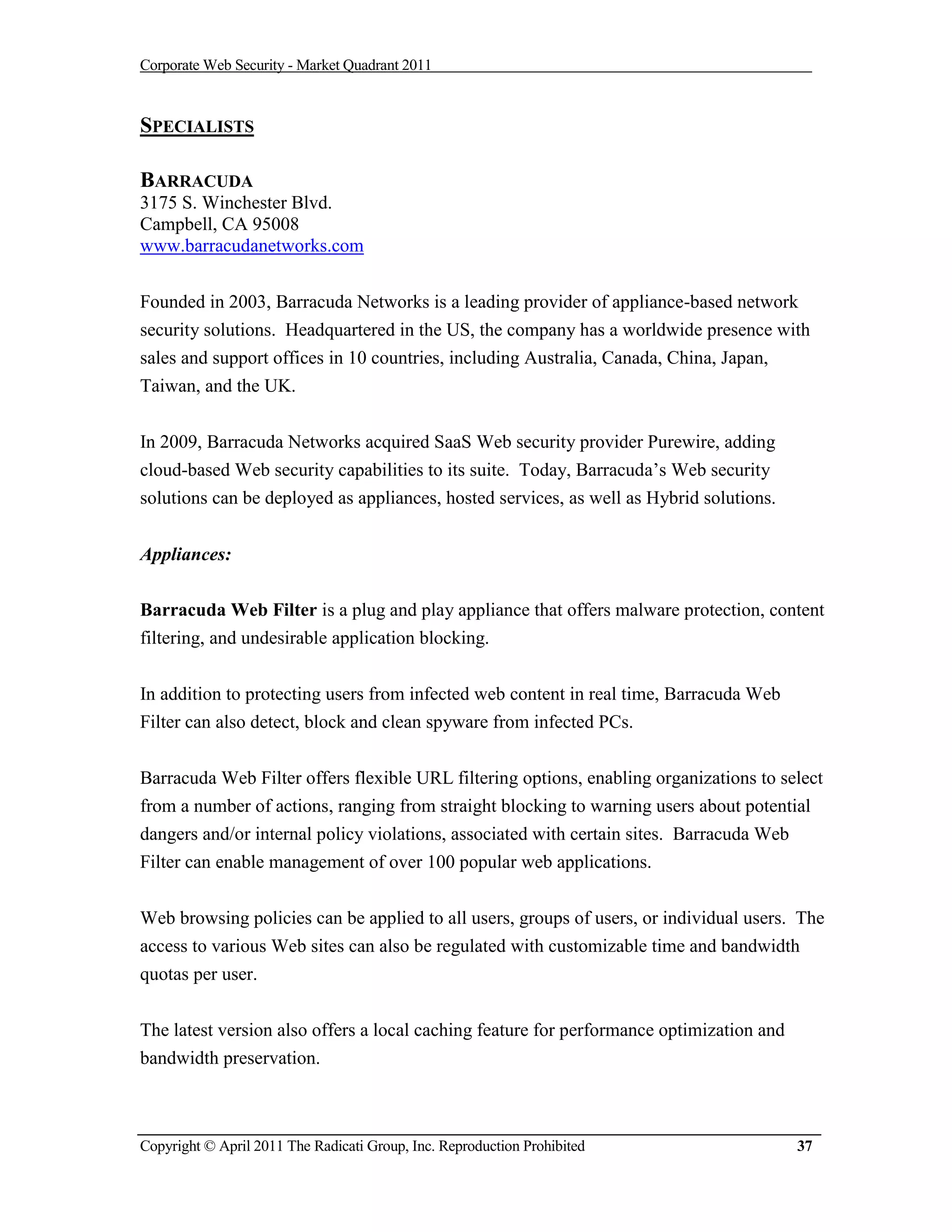 Corporate Web Security - Market Quadrant 2011



SPECIALISTS

BARRACUDA
3175 S. Winchester Blvd.
Campbell, CA 95008
www.barracudanetworks.com


Founded in 2003, Barracuda Networks is a leading provider of appliance-based network
security solutions. Headquartered in the US, the company has a worldwide presence with
sales and support offices in 10 countries, including Australia, Canada, China, Japan,
Taiwan, and the UK.


In 2009, Barracuda Networks acquired SaaS Web security provider Purewire, adding
cloud-based Web security capabilities to its suite. Today, Barracuda’s Web security
solutions can be deployed as appliances, hosted services, as well as Hybrid solutions.


Appliances:

Barracuda Web Filter is a plug and play appliance that offers malware protection, content
filtering, and undesirable application blocking.


In addition to protecting users from infected web content in real time, Barracuda Web
Filter can also detect, block and clean spyware from infected PCs.


Barracuda Web Filter offers flexible URL filtering options, enabling organizations to select
from a number of actions, ranging from straight blocking to warning users about potential
dangers and/or internal policy violations, associated with certain sites. Barracuda Web
Filter can enable management of over 100 popular web applications.


Web browsing policies can be applied to all users, groups of users, or individual users. The
access to various Web sites can also be regulated with customizable time and bandwidth
quotas per user.


The latest version also offers a local caching feature for performance optimization and
bandwidth preservation.



Copyright © April 2011 The Radicati Group, Inc. Reproduction Prohibited                   37
 