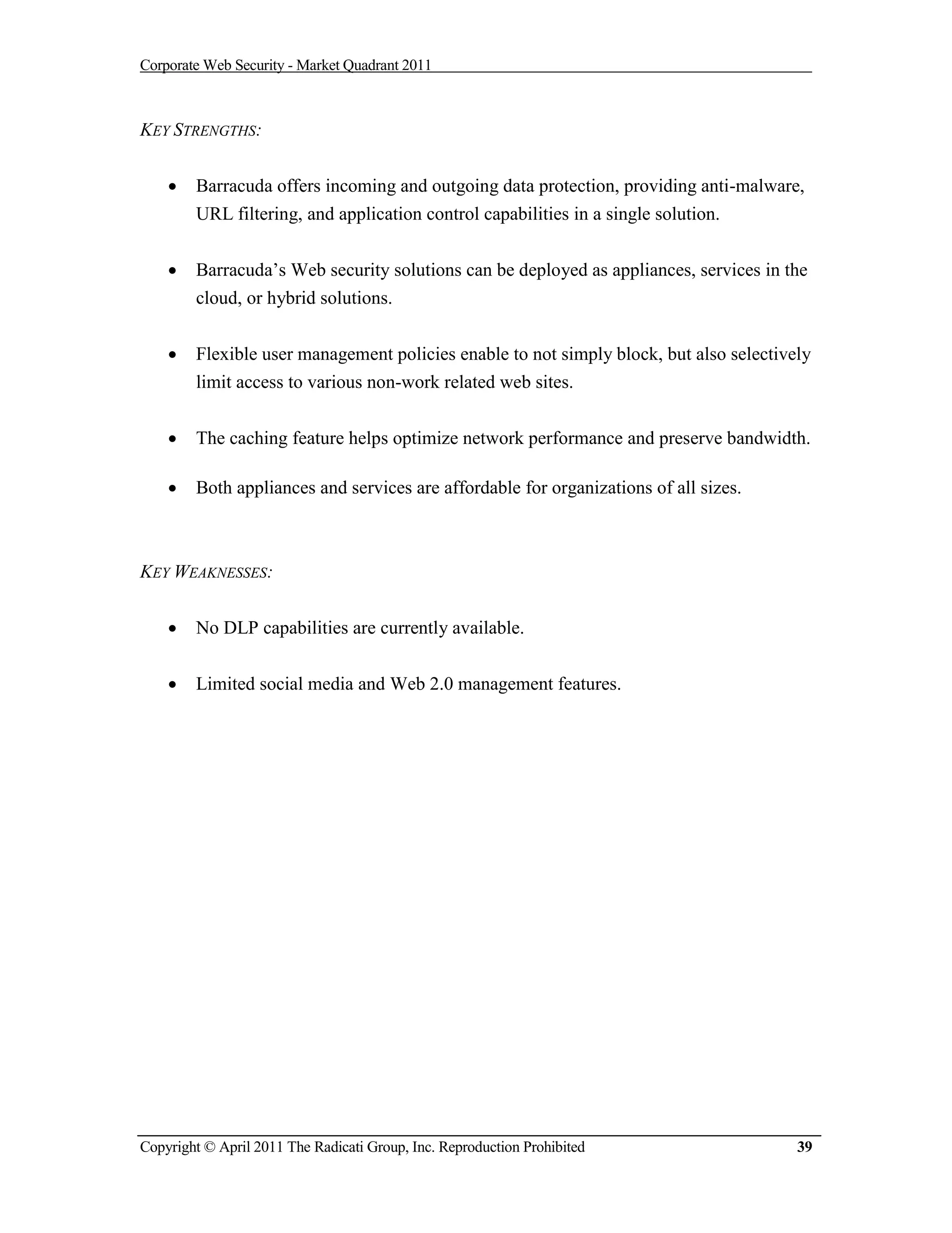 Corporate Web Security - Market Quadrant 2011



KEY STRENGTHS:


       Barracuda offers incoming and outgoing data protection, providing anti-malware,
        URL filtering, and application control capabilities in a single solution.


       Barracuda’s Web security solutions can be deployed as appliances, services in the
        cloud, or hybrid solutions.


       Flexible user management policies enable to not simply block, but also selectively
        limit access to various non-work related web sites.


       The caching feature helps optimize network performance and preserve bandwidth.

       Both appliances and services are affordable for organizations of all sizes.



KEY WEAKNESSES:


       No DLP capabilities are currently available.


       Limited social media and Web 2.0 management features.




Copyright © April 2011 The Radicati Group, Inc. Reproduction Prohibited                 39
 
