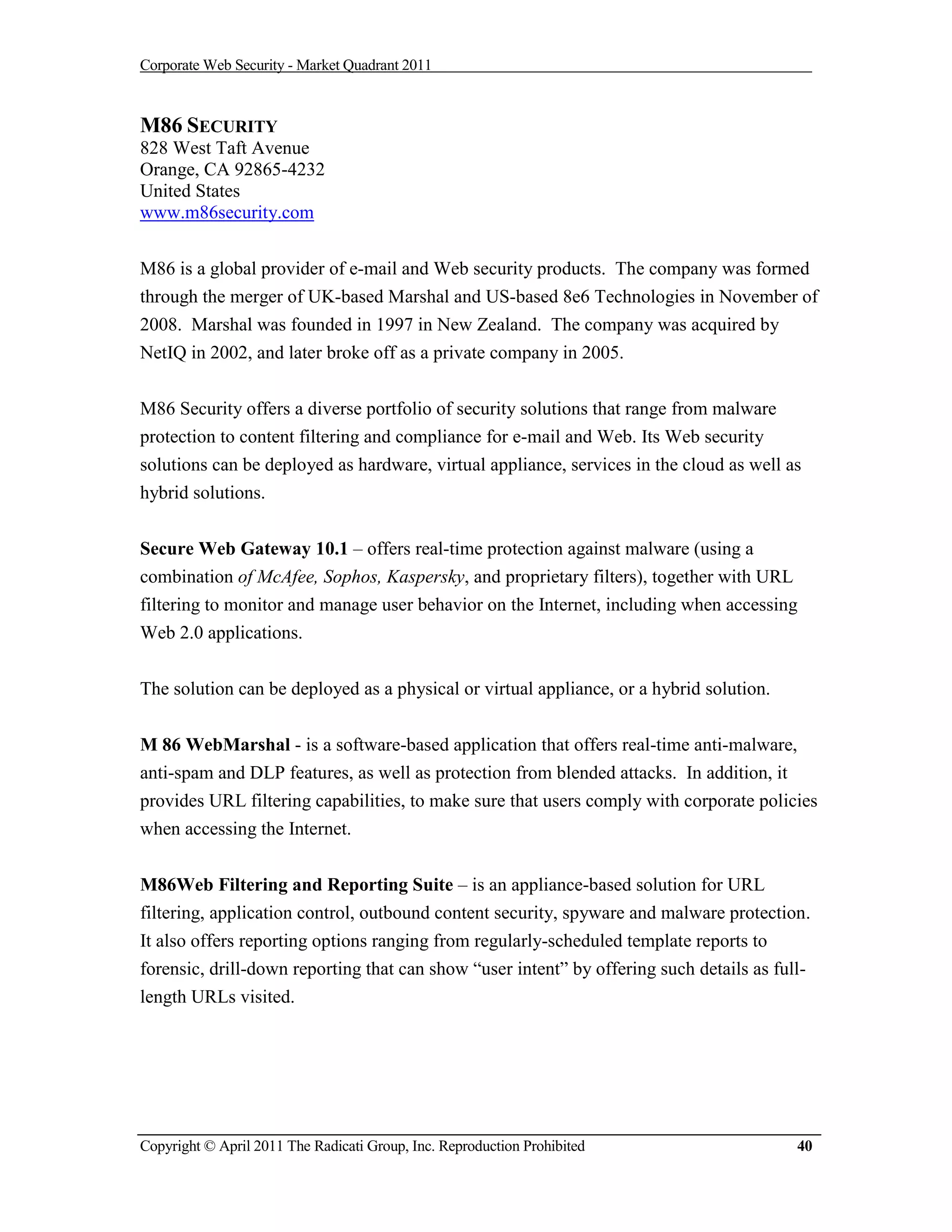 Corporate Web Security - Market Quadrant 2011



M86 SECURITY
828 West Taft Avenue
Orange, CA 92865-4232
United States
www.m86security.com


M86 is a global provider of e-mail and Web security products. The company was formed
through the merger of UK-based Marshal and US-based 8e6 Technologies in November of
2008. Marshal was founded in 1997 in New Zealand. The company was acquired by
NetIQ in 2002, and later broke off as a private company in 2005.


M86 Security offers a diverse portfolio of security solutions that range from malware
protection to content filtering and compliance for e-mail and Web. Its Web security
solutions can be deployed as hardware, virtual appliance, services in the cloud as well as
hybrid solutions.


Secure Web Gateway 10.1 – offers real-time protection against malware (using a
combination of McAfee, Sophos, Kaspersky, and proprietary filters), together with URL
filtering to monitor and manage user behavior on the Internet, including when accessing
Web 2.0 applications.


The solution can be deployed as a physical or virtual appliance, or a hybrid solution.


M 86 WebMarshal - is a software-based application that offers real-time anti-malware,
anti-spam and DLP features, as well as protection from blended attacks. In addition, it
provides URL filtering capabilities, to make sure that users comply with corporate policies
when accessing the Internet.


M86Web Filtering and Reporting Suite – is an appliance-based solution for URL
filtering, application control, outbound content security, spyware and malware protection.
It also offers reporting options ranging from regularly-scheduled template reports to
forensic, drill-down reporting that can show “user intent” by offering such details as full-
length URLs visited.




Copyright © April 2011 The Radicati Group, Inc. Reproduction Prohibited                   40
 