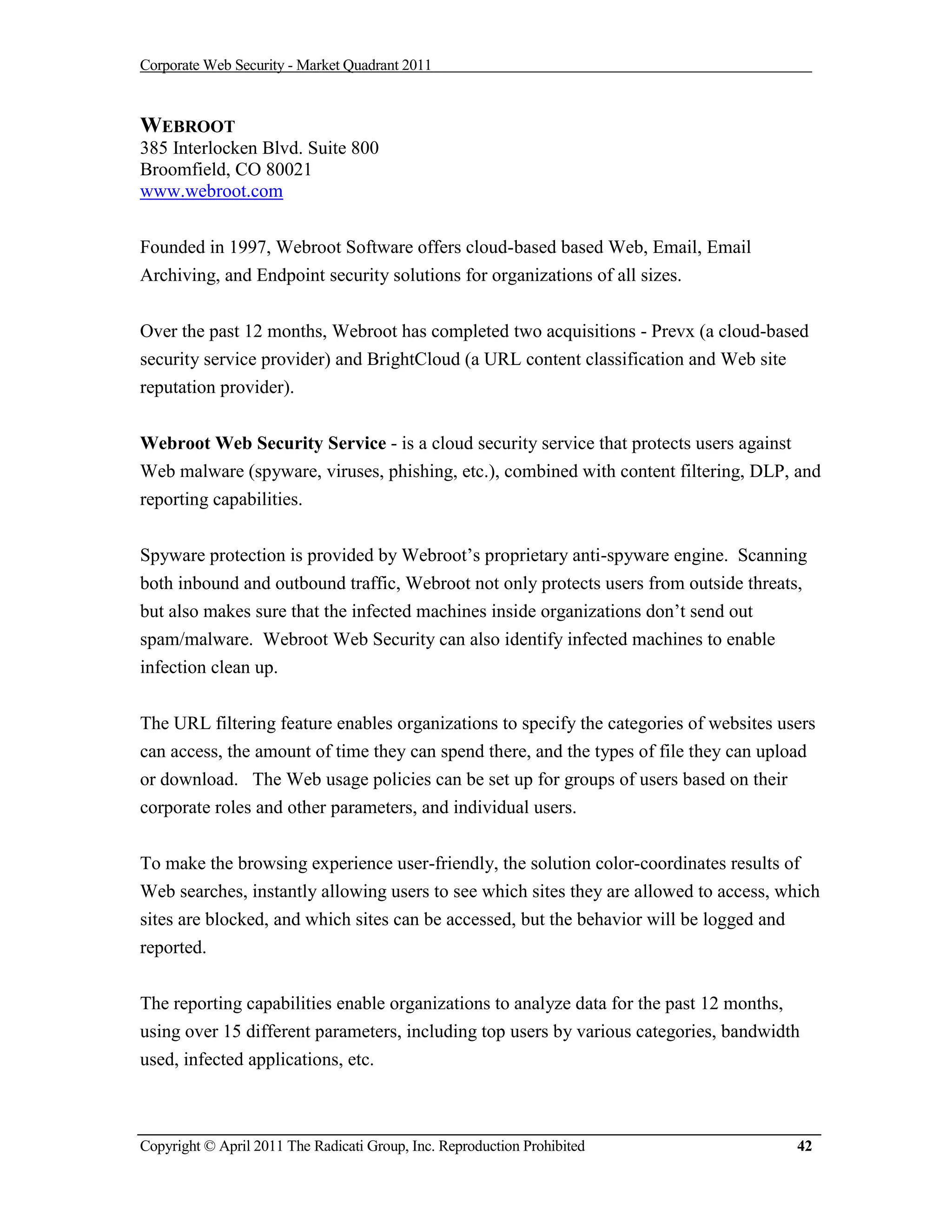 Corporate Web Security - Market Quadrant 2011



WEBROOT
385 Interlocken Blvd. Suite 800
Broomfield, CO 80021
www.webroot.com


Founded in 1997, Webroot Software offers cloud-based based Web, Email, Email
Archiving, and Endpoint security solutions for organizations of all sizes.


Over the past 12 months, Webroot has completed two acquisitions - Prevx (a cloud-based
security service provider) and BrightCloud (a URL content classification and Web site
reputation provider).


Webroot Web Security Service - is a cloud security service that protects users against
Web malware (spyware, viruses, phishing, etc.), combined with content filtering, DLP, and
reporting capabilities.


Spyware protection is provided by Webroot’s proprietary anti-spyware engine. Scanning
both inbound and outbound traffic, Webroot not only protects users from outside threats,
but also makes sure that the infected machines inside organizations don’t send out
spam/malware. Webroot Web Security can also identify infected machines to enable
infection clean up.


The URL filtering feature enables organizations to specify the categories of websites users
can access, the amount of time they can spend there, and the types of file they can upload
or download. The Web usage policies can be set up for groups of users based on their
corporate roles and other parameters, and individual users.

To make the browsing experience user-friendly, the solution color-coordinates results of
Web searches, instantly allowing users to see which sites they are allowed to access, which
sites are blocked, and which sites can be accessed, but the behavior will be logged and
reported.


The reporting capabilities enable organizations to analyze data for the past 12 months,
using over 15 different parameters, including top users by various categories, bandwidth
used, infected applications, etc.



Copyright © April 2011 The Radicati Group, Inc. Reproduction Prohibited                 42
 