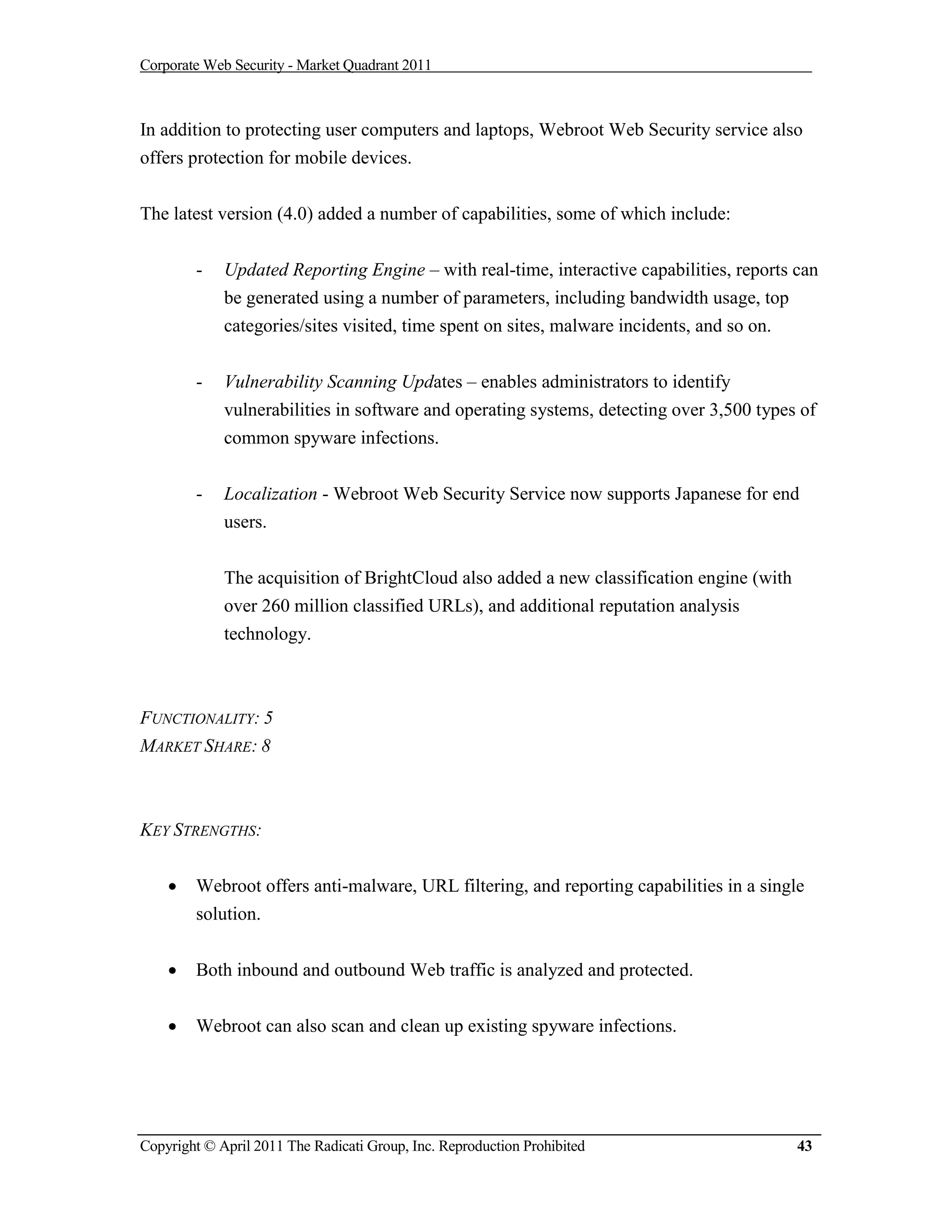 Corporate Web Security - Market Quadrant 2011



In addition to protecting user computers and laptops, Webroot Web Security service also
offers protection for mobile devices.


The latest version (4.0) added a number of capabilities, some of which include:


        -    Updated Reporting Engine – with real-time, interactive capabilities, reports can
             be generated using a number of parameters, including bandwidth usage, top
             categories/sites visited, time spent on sites, malware incidents, and so on.


        -    Vulnerability Scanning Updates – enables administrators to identify
             vulnerabilities in software and operating systems, detecting over 3,500 types of
             common spyware infections.


        -    Localization - Webroot Web Security Service now supports Japanese for end
             users.


             The acquisition of BrightCloud also added a new classification engine (with
             over 260 million classified URLs), and additional reputation analysis
             technology.



FUNCTIONALITY: 5
MARKET SHARE: 8



KEY STRENGTHS:


       Webroot offers anti-malware, URL filtering, and reporting capabilities in a single
        solution.


       Both inbound and outbound Web traffic is analyzed and protected.


       Webroot can also scan and clean up existing spyware infections.




Copyright © April 2011 The Radicati Group, Inc. Reproduction Prohibited                    43
 