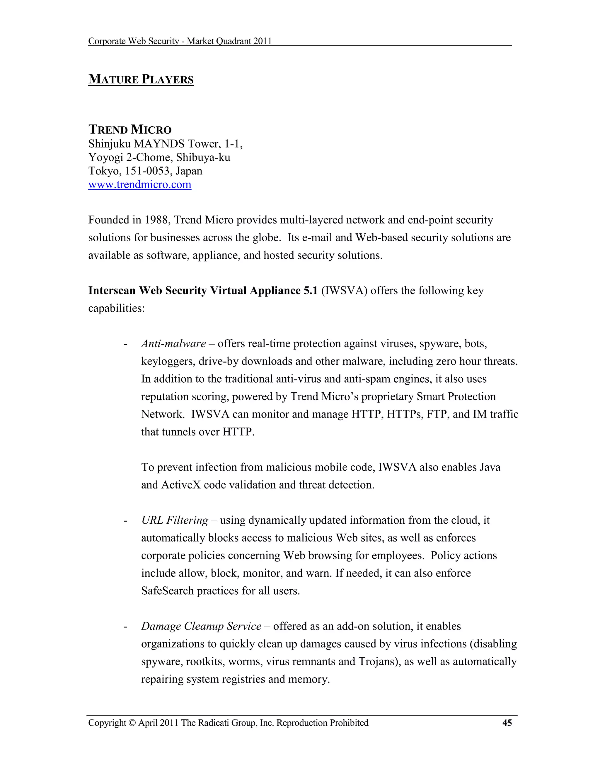 Corporate Web Security - Market Quadrant 2011



MATURE PLAYERS


TREND MICRO
Shinjuku MAYNDS Tower, 1-1,
Yoyogi 2-Chome, Shibuya-ku
Tokyo, 151-0053, Japan
www.trendmicro.com


Founded in 1988, Trend Micro provides multi-layered network and end-point security
solutions for businesses across the globe. Its e-mail and Web-based security solutions are
available as software, appliance, and hosted security solutions.


Interscan Web Security Virtual Appliance 5.1 (IWSVA) offers the following key
capabilities:


        -    Anti-malware – offers real-time protection against viruses, spyware, bots,
             keyloggers, drive-by downloads and other malware, including zero hour threats.
             In addition to the traditional anti-virus and anti-spam engines, it also uses
             reputation scoring, powered by Trend Micro’s proprietary Smart Protection
             Network. IWSVA can monitor and manage HTTP, HTTPs, FTP, and IM traffic
             that tunnels over HTTP.


             To prevent infection from malicious mobile code, IWSVA also enables Java
             and ActiveX code validation and threat detection.

        -    URL Filtering – using dynamically updated information from the cloud, it
             automatically blocks access to malicious Web sites, as well as enforces
             corporate policies concerning Web browsing for employees. Policy actions
             include allow, block, monitor, and warn. If needed, it can also enforce
             SafeSearch practices for all users.


        -    Damage Cleanup Service – offered as an add-on solution, it enables
             organizations to quickly clean up damages caused by virus infections (disabling
             spyware, rootkits, worms, virus remnants and Trojans), as well as automatically
             repairing system registries and memory.


Copyright © April 2011 The Radicati Group, Inc. Reproduction Prohibited                 45
 
