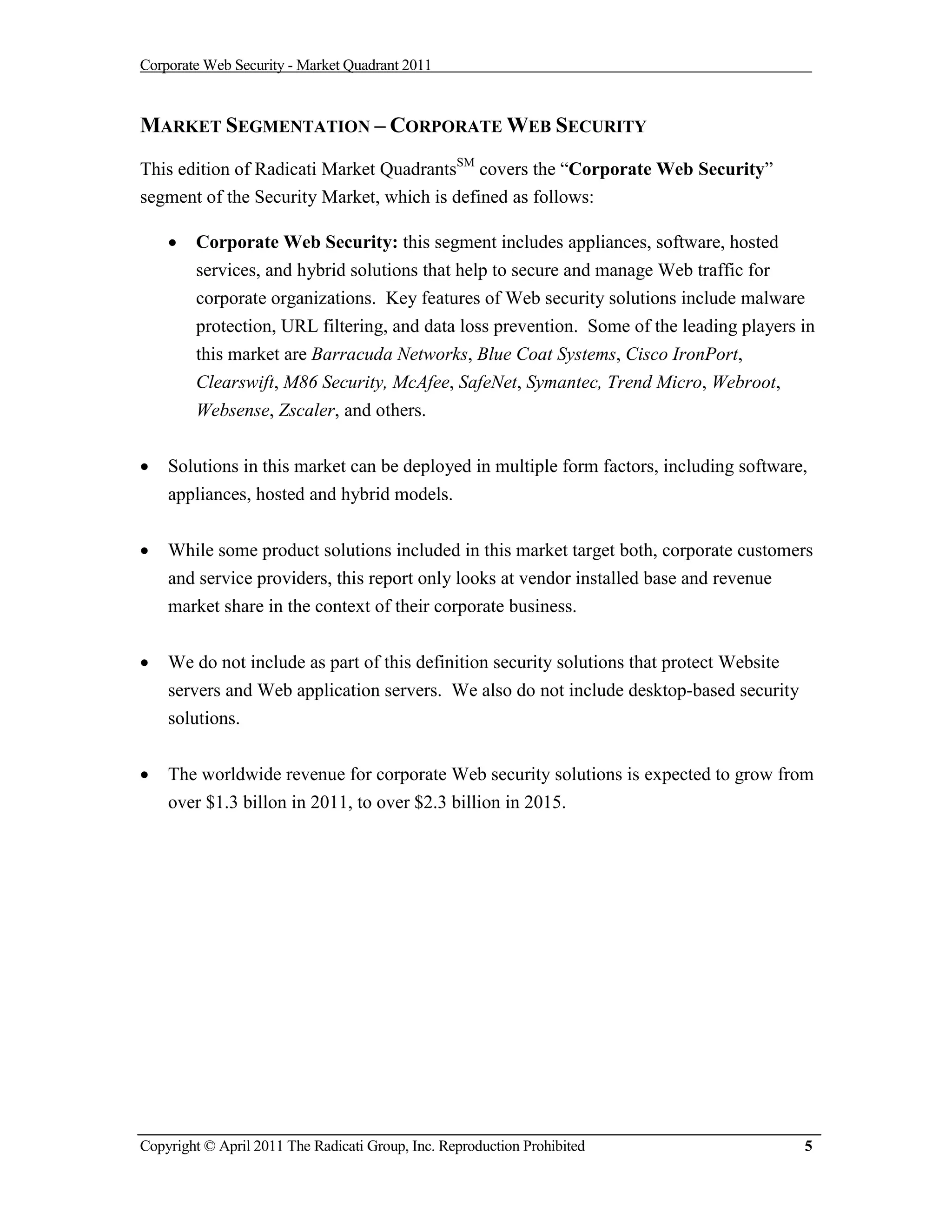 Corporate Web Security - Market Quadrant 2011



MARKET SEGMENTATION – CORPORATE WEB SECURITY
This edition of Radicati Market QuadrantsSM covers the “Corporate Web Security”
segment of the Security Market, which is defined as follows:

       Corporate Web Security: this segment includes appliances, software, hosted
        services, and hybrid solutions that help to secure and manage Web traffic for
        corporate organizations. Key features of Web security solutions include malware
        protection, URL filtering, and data loss prevention. Some of the leading players in
        this market are Barracuda Networks, Blue Coat Systems, Cisco IronPort,
        Clearswift, M86 Security, McAfee, SafeNet, Symantec, Trend Micro, Webroot,
        Websense, Zscaler, and others.


   Solutions in this market can be deployed in multiple form factors, including software,
    appliances, hosted and hybrid models.


   While some product solutions included in this market target both, corporate customers
    and service providers, this report only looks at vendor installed base and revenue
    market share in the context of their corporate business.


   We do not include as part of this definition security solutions that protect Website
    servers and Web application servers. We also do not include desktop-based security
    solutions.


   The worldwide revenue for corporate Web security solutions is expected to grow from
    over $1.3 billon in 2011, to over $2.3 billion in 2015.




Copyright © April 2011 The Radicati Group, Inc. Reproduction Prohibited                    5
 