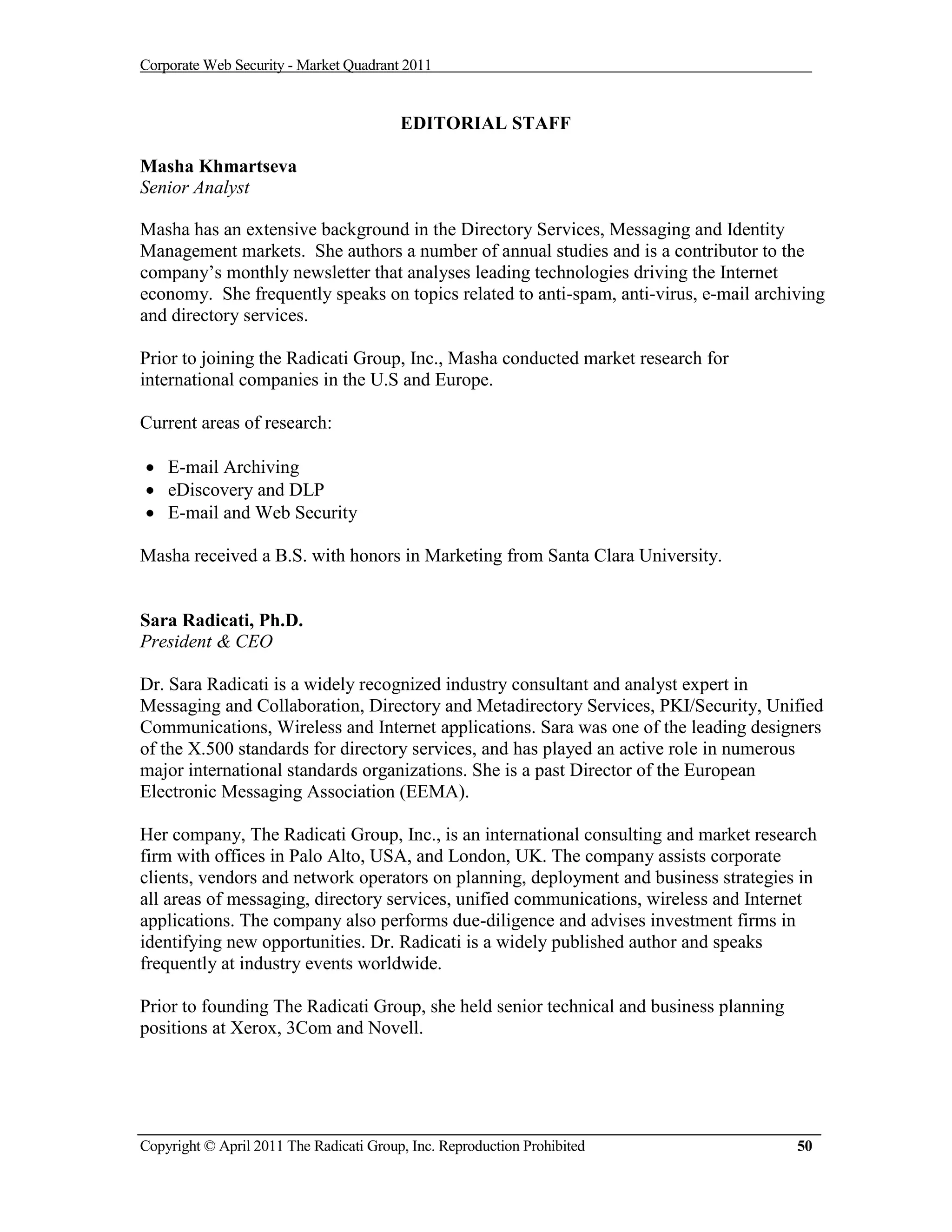 Corporate Web Security - Market Quadrant 2011


                                         EDITORIAL STAFF

Masha Khmartseva
Senior Analyst

Masha has an extensive background in the Directory Services, Messaging and Identity
Management markets. She authors a number of annual studies and is a contributor to the
company’s monthly newsletter that analyses leading technologies driving the Internet
economy. She frequently speaks on topics related to anti-spam, anti-virus, e-mail archiving
and directory services.

Prior to joining the Radicati Group, Inc., Masha conducted market research for
international companies in the U.S and Europe.

Current areas of research:

 E-mail Archiving
 eDiscovery and DLP
 E-mail and Web Security

Masha received a B.S. with honors in Marketing from Santa Clara University.


Sara Radicati, Ph.D.
President & CEO

Dr. Sara Radicati is a widely recognized industry consultant and analyst expert in
Messaging and Collaboration, Directory and Metadirectory Services, PKI/Security, Unified
Communications, Wireless and Internet applications. Sara was one of the leading designers
of the X.500 standards for directory services, and has played an active role in numerous
major international standards organizations. She is a past Director of the European
Electronic Messaging Association (EEMA).

Her company, The Radicati Group, Inc., is an international consulting and market research
firm with offices in Palo Alto, USA, and London, UK. The company assists corporate
clients, vendors and network operators on planning, deployment and business strategies in
all areas of messaging, directory services, unified communications, wireless and Internet
applications. The company also performs due-diligence and advises investment firms in
identifying new opportunities. Dr. Radicati is a widely published author and speaks
frequently at industry events worldwide.

Prior to founding The Radicati Group, she held senior technical and business planning
positions at Xerox, 3Com and Novell.




Copyright © April 2011 The Radicati Group, Inc. Reproduction Prohibited                 50
 