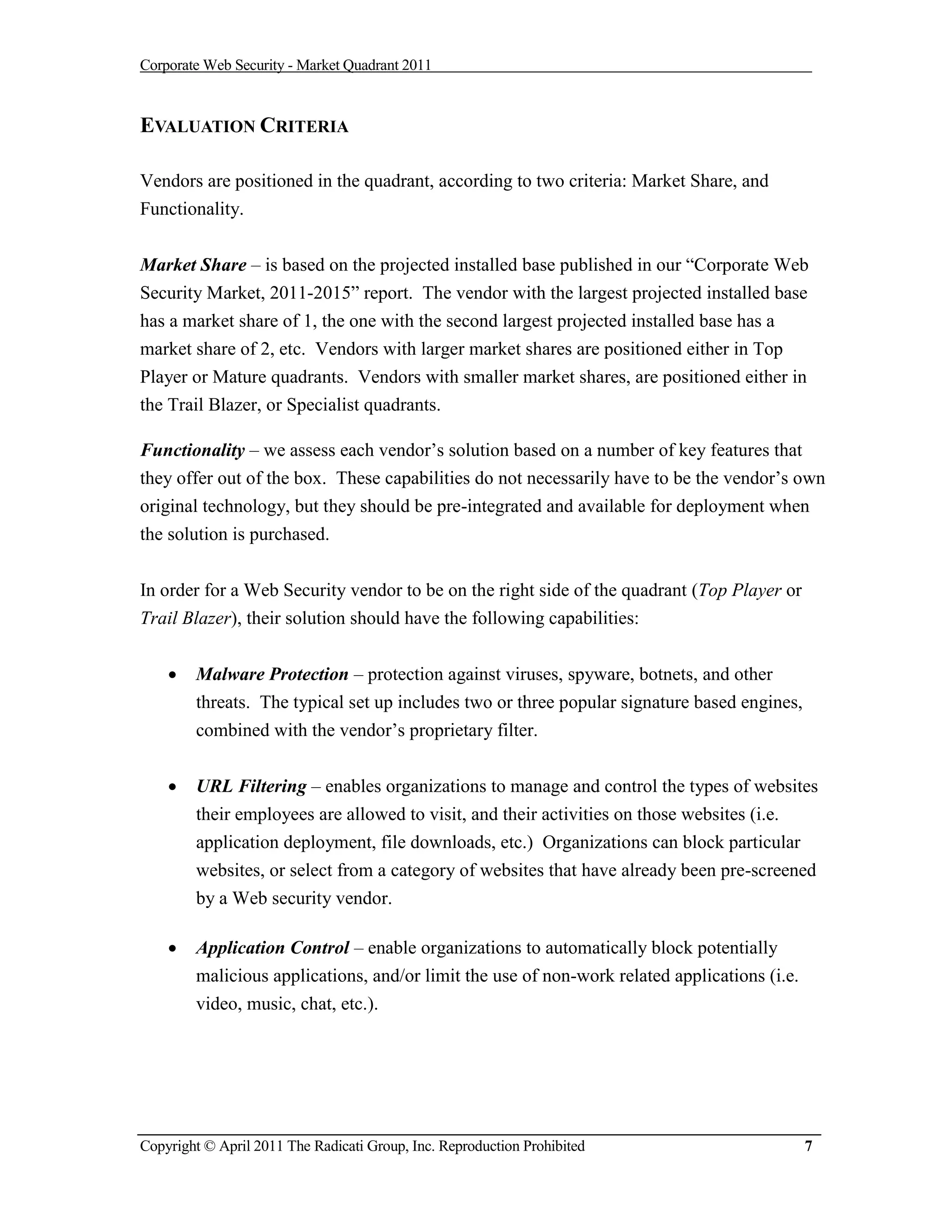 Corporate Web Security - Market Quadrant 2011



EVALUATION CRITERIA

Vendors are positioned in the quadrant, according to two criteria: Market Share, and
Functionality.


Market Share – is based on the projected installed base published in our “Corporate Web
Security Market, 2011-2015” report. The vendor with the largest projected installed base
has a market share of 1, the one with the second largest projected installed base has a
market share of 2, etc. Vendors with larger market shares are positioned either in Top
Player or Mature quadrants. Vendors with smaller market shares, are positioned either in
the Trail Blazer, or Specialist quadrants.

Functionality – we assess each vendor’s solution based on a number of key features that
they offer out of the box. These capabilities do not necessarily have to be the vendor’s own
original technology, but they should be pre-integrated and available for deployment when
the solution is purchased.


In order for a Web Security vendor to be on the right side of the quadrant (Top Player or
Trail Blazer), their solution should have the following capabilities:


       Malware Protection – protection against viruses, spyware, botnets, and other
        threats. The typical set up includes two or three popular signature based engines,
        combined with the vendor’s proprietary filter.


       URL Filtering – enables organizations to manage and control the types of websites
        their employees are allowed to visit, and their activities on those websites (i.e.
        application deployment, file downloads, etc.) Organizations can block particular
        websites, or select from a category of websites that have already been pre-screened
        by a Web security vendor.

       Application Control – enable organizations to automatically block potentially
        malicious applications, and/or limit the use of non-work related applications (i.e.
        video, music, chat, etc.).




Copyright © April 2011 The Radicati Group, Inc. Reproduction Prohibited                       7
 
