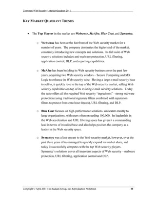 Corporate Web Security - Market Quadrant 2011



KEY MARKET QUADRANT TRENDS


       The Top Players in the market are Websense, McAfee, Blue Coat, and Symantec.


             o Websense has been at the forefront of the Web security market for a
               number of years. The company dominates the higher end of the market,
               constantly introducing new concepts and solutions. Its full suite of Web
               security solutions includes anti-malware protection, URL filtering,
               application control, DLP, and reporting capabilities.


             o McAfee has been building its Web security business over the past few
                 years, acquiring two Web security vendors – Secure Computing and MX
                 Logic to enhance its Web security suite. Having a large e-mail security base
                 to sell to, it quickly rose to the top of the Web security market, selling Web
                 security capabilities on top of its existing e-mail security solutions. Today,
                 the suite offers all the required Web security “ingredients” - strong malware
                 protection (using traditional signature filters combined with reputation
                 filters to protect from zero hour threats), URL filtering, and DLP.

             o Blue Coat focuses on high-performance solutions, and caters mostly to
               large organizations, with users often exceeding 100,000. Its leadership in
               the Web acceleration and URL filtering space has given it a commanding
               lead in terms of installed base and also helps position the company as a
               leader in the Web security space.

             o Symantec was a late entrant to the Web security market, however, over the
               past three years it has managed to quickly expand its market share, and
               today it successfully competes with the top Web security players.
               Symantec’s solutions cover all important aspects of Web security – malware
                 protection, URL filtering, application control and DLP.




Copyright © April 2011 The Radicati Group, Inc. Reproduction Prohibited                    10
 