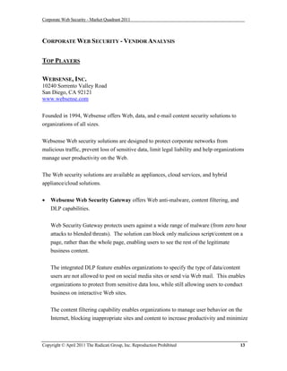Corporate Web Security - Market Quadrant 2011



CORPORATE WEB SECURITY - VENDOR ANALYSIS

TOP PLAYERS

WEBSENSE, INC.
10240 Sorrento Valley Road
San Diego, CA 92121
www.websense.com


Founded in 1994, Websense offers Web, data, and e-mail content security solutions to
organizations of all sizes.


Websense Web security solutions are designed to protect corporate networks from
malicious traffic, prevent loss of sensitive data, limit legal liability and help organizations
manage user productivity on the Web.


The Web security solutions are available as appliances, cloud services, and hybrid
appliance/cloud solutions.


   Websense Web Security Gateway offers Web anti-malware, content filtering, and
    DLP capabilities.


    Web Security Gateway protects users against a wide range of malware (from zero hour
    attacks to blended threats). The solution can block only malicious script/content on a
    page, rather than the whole page, enabling users to see the rest of the legitimate
    business content.


    The integrated DLP feature enables organizations to specify the type of data/content
    users are not allowed to post on social media sites or send via Web mail. This enables
    organizations to protect from sensitive data loss, while still allowing users to conduct
    business on interactive Web sites.


    The content filtering capability enables organizations to manage user behavior on the
    Internet, blocking inappropriate sites and content to increase productivity and minimize



Copyright © April 2011 The Radicati Group, Inc. Reproduction Prohibited                      13
 