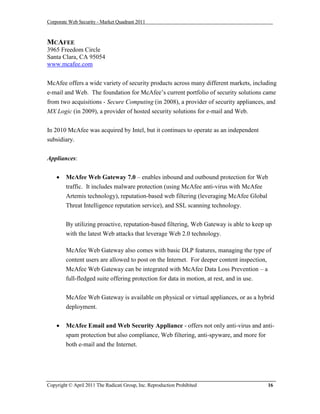 Corporate Web Security - Market Quadrant 2011



MCAFEE
3965 Freedom Circle
Santa Clara, CA 95054
www.mcafee.com


McAfee offers a wide variety of security products across many different markets, including
e-mail and Web. The foundation for McAfee’s current portfolio of security solutions came
from two acquisitions - Secure Computing (in 2008), a provider of security appliances, and
MX Logic (in 2009), a provider of hosted security solutions for e-mail and Web.


In 2010 McAfee was acquired by Intel, but it continues to operate as an independent
subsidiary.

Appliances:


       McAfee Web Gateway 7.0 – enables inbound and outbound protection for Web
        traffic. It includes malware protection (using McAfee anti-virus with McAfee
        Artemis technology), reputation-based web filtering (leveraging McAfee Global
        Threat Intelligence reputation service), and SSL scanning technology.


        By utilizing proactive, reputation-based filtering, Web Gateway is able to keep up
        with the latest Web attacks that leverage Web 2.0 technology.

        McAfee Web Gateway also comes with basic DLP features, managing the type of
        content users are allowed to post on the Internet. For deeper content inspection,
        McAfee Web Gateway can be integrated with McAfee Data Loss Prevention – a
        full-fledged suite offering protection for data in motion, at rest, and in use.


        McAfee Web Gateway is available on physical or virtual appliances, or as a hybrid
        deployment.


       McAfee Email and Web Security Appliance - offers not only anti-virus and anti-
        spam protection but also compliance, Web filtering, anti-spyware, and more for
        both e-mail and the Internet.




Copyright © April 2011 The Radicati Group, Inc. Reproduction Prohibited                 16
 