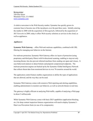 Corporate Web Security - Market Quadrant 2011



SYMANTEC
350 Ellis Street
Mountain View, CA 94043
www.symantec.com


A relative newcomer to the Web Security market, Symantec has quickly grown its
customer base to become one of the top players over the past three years. Initially entering
the market in 2008 with the acquisition of MessageLabs, followed by the acquisition of
Mi5 Networks in 2009, today it offers Web security solutions as services in the cloud, as
well as appliances.


Appliances:

Symantec Web Gateway – offers Web anti-malware capabilities, combined with URL
filtering for managing user behavior on the Internet.


For malware protection, Symantec Web Gateway offers six layers of protection (using
proprietary and third party filters) with bi-directional scanning, enabling to stop not only
incoming threats, but also prevent infected machines from sending out spam and viruses. It
uses behavioral analysis to detect botnets and pinpoint compromised endpoints. The
malware protection engines are backed up by the Symantec Global Intelligence Network
that collects threat data from monitored devices in over 70 countries around the world.


The application control feature enables organizations to define the types of applications
that are allowed, and the way they can be used.

Symantec Web Gateway comes with extensive Web reporting and alerting capabilities,
enabling administrators to monitor user behavior, as well as network threats in real time.


The gateway is highly efficient at analyzing Web traffic, capable of analyzing a Web page
in about 2 milliseconds.


While Symantec Web Gateway comes with basic DLP capabilities (application blocking,
etc.) for deep content inspection features organizations will need to deploy Symantec’s
Data Loss Prevention Suite (or one of its components).



Copyright © April 2011 The Radicati Group, Inc. Reproduction Prohibited                     19
 
