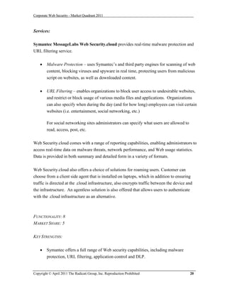 Corporate Web Security - Market Quadrant 2011



Services:

Symantec MessageLabs Web Security.cloud provides real-time malware protection and
URL filtering service.


       Malware Protection – uses Symantec’s and third party engines for scanning of web
        content, blocking viruses and spyware in real time, protecting users from malicious
        script on websites, as well as downloaded content.


       URL Filtering – enables organizations to block user access to undesirable websites,
        and restrict or block usage of various media files and applications. Organizations
        can also specify when during the day (and for how long) employees can visit certain
        websites (i.e. entertainment, social networking, etc.)

        For social networking sites administrators can specify what users are allowed to
        read, access, post, etc.


Web Security.cloud comes with a range of reporting capabilities, enabling administrators to
access real-time data on malware threats, network performance, and Web usage statistics.
Data is provided in both summary and detailed form in a variety of formats.


Web Security.cloud also offers a choice of solutions for roaming users. Customer can
choose from a client side agent that is installed on laptops, which in addition to ensuring
traffic is directed at the .cloud infrastructure, also encrypts traffic between the device and
the infrastructure. An agentless solution is also offered that allows users to authenticate
with the .cloud infrastructure as an alternative.



FUNCTIONALITY: 8
MARKET SHARE: 5


KEY STRENGTHS:


       Symantec offers a full range of Web security capabilities, including malware
        protection, URL filtering, application control and DLP.


Copyright © April 2011 The Radicati Group, Inc. Reproduction Prohibited                     20
 