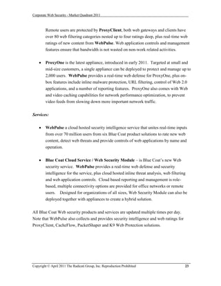 Corporate Web Security - Market Quadrant 2011



        Remote users are protected by ProxyClient, both web gateways and clients have
        over 80 web filtering categories nested up to four ratings deep, plus real-time web
        ratings of new content from WebPulse. Web application controls and management
        features ensure that bandwidth is not wasted on non-work related activities.


       ProxyOne is the latest appliance, introduced in early 2011. Targeted at small and
        mid-size customers, a single appliance can be deployed to protect and manage up to
        2,000 users. WebPulse provides a real-time web defense for ProxyOne, plus on-
        box features include inline malware protection, URL filtering, control of Web 2.0
        applications, and a number of reporting features. ProxyOne also comes with Web
        and video caching capabilities for network performance optimization, to prevent
        video feeds from slowing down more important network traffic.


Services:

       WebPulse a cloud hosted security intelligence service that unites real-time inputs
        from over 70 million users from six Blue Coat product solutions to rate new web
        content, detect web threats and provide controls of web applications by name and
        operation.


       Blue Coat Cloud Service / Web Security Module – is Blue Coat’s new Web
        security service. WebPulse provides a real-time web defense and security
        intelligence for the service, plus cloud hosted inline threat analysis, web filtering
        and web application controls. Cloud based reporting and management is role-
        based, multiple connectivity options are provided for office networks or remote
        users. Designed for organizations of all sizes, Web Security Module can also be
        deployed together with appliances to create a hybrid solution.


All Blue Coat Web security products and services are updated multiple times per day.
Note that WebPulse also collects and provides security intelligence and web ratings for
ProxyClient, CacheFlow, PacketShaper and K9 Web Protection solutions.




Copyright © April 2011 The Radicati Group, Inc. Reproduction Prohibited                     23
 