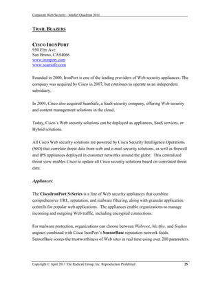 Corporate Web Security - Market Quadrant 2011



TRAIL BLAZERS


CISCO IRONPORT
950 Elm Ave.
San Bruno, CA94066
www.ironport.com
www.scansafe.com


Founded in 2000, IronPort is one of the leading providers of Web security appliances. The
company was acquired by Cisco in 2007, but continues to operate as an independent
subsidiary.


In 2009, Cisco also acquired ScanSafe, a SaaS security company, offering Web security
and content management solutions in the cloud.


Today, Cisco’s Web security solutions can be deployed as appliances, SaaS services, or
Hybrid solutions.


All Cisco Web security solutions are powered by Cisco Security Intelligence Operations
(SIO) that correlate threat data from web and e-mail security solutions, as well as firewall
and IPS appliances deployed in customer networks around the globe. This centralized
threat view enables Cisco to update all Cisco security solutions based on correlated threat
data.


Appliances:


The CiscoIronPort S-Series is a line of Web security appliances that combine
comprehensive URL, reputation, and malware filtering, along with granular application
controls for popular web applications. The appliances enable organizations to manage
incoming and outgoing Web traffic, including encrypted connections.


For malware protection, organizations can choose between Webroot, McAfee, and Sophos
engines combined with Cisco IronPort’s SensorBase reputation network feeds.
SensorBase scores the trustworthiness of Web sites in real time using over 200 parameters.




Copyright © April 2011 The Radicati Group, Inc. Reproduction Prohibited                   25
 