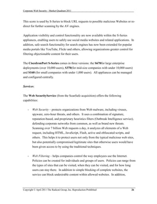 Corporate Web Security - Market Quadrant 2011



This score is used by S-Series to block URL requests to possible malicious Websites or re-
direct for further scanning by the AV engines.


Application visibility and control functionality are now available within the S-Series
appliances, enabling users to safely use social media websites and related applications. In
addition, safe search functionality for search engines has now been extended for popular
media portals like YouTube, Flickr and others, allowing organizations greater control for
filtering objectionable content for their users.


The CiscoIronPort S-Series comes in three versions: the S670for large enterprise
deployments (over 10,000 users), S370(for mid-size companies with under 10,000 users)
and S160 (for small companies with under 1,000 users). All appliances can be managed
and configured centrally.


Services:


The Web SecurityService (from the ScanSafe acquisition) offers the following
capabilities:


    -   Web Security – protects organizations from Web malware, including viruses,
        spyware, zero-hour threats, and others. It uses a combination of signature,
        reputation-based, and proprietary heuristics filters (Outbreak Intelligence service),
        defending corporate networks from common, as well as brand new threats.
        Scanning over 7 billion Web requests a day, it analyzes all elements of a Web
        request, including HTML, JavaScript, Flash, active and obfuscated scripts, and
        others. This helps it to protect users not only from the typical malicious web sites,
        but also potentially compromised legitimate sites that otherwise users would have
        been given access to by using the traditional techniques.


    -   Web Filtering – helps companies control the way employees use the Internet.
        Policies can be created for individuals and groups of users. Policies can range from
        the types of sites that can be visited, when they can be visited, and for how long
        users can stay there. In addition to simple blocking of complete websites, the
        service can block undesirable content within allowed websites. In addition,



Copyright © April 2011 The Radicati Group, Inc. Reproduction Prohibited                    26
 
