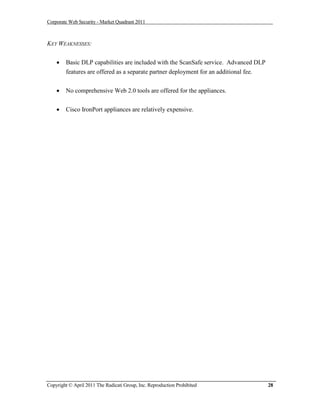 Corporate Web Security - Market Quadrant 2011



KEY WEAKNESSES:


       Basic DLP capabilities are included with the ScanSafe service. Advanced DLP
        features are offered as a separate partner deployment for an additional fee.


       No comprehensive Web 2.0 tools are offered for the appliances.


       Cisco IronPort appliances are relatively expensive.




Copyright © April 2011 The Radicati Group, Inc. Reproduction Prohibited                28
 