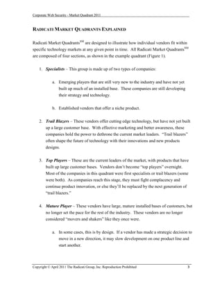 Corporate Web Security - Market Quadrant 2011



RADICATI MARKET QUADRANTS EXPLAINED

Radicati Market QuadrantsSM are designed to illustrate how individual vendors fit within
specific technology markets at any given point in time. All Radicati Market QuadrantsSM
are composed of four sections, as shown in the example quadrant (Figure 1).


    1. Specialists – This group is made up of two types of companies:


             a. Emerging players that are still very new to the industry and have not yet
                built up much of an installed base. These companies are still developing
                 their strategy and technology.


             b. Established vendors that offer a niche product.


    2. Trail Blazers – These vendors offer cutting edge technology, but have not yet built
       up a large customer base. With effective marketing and better awareness, these
       companies hold the power to dethrone the current market leaders. “Trail blazers”
       often shape the future of technology with their innovations and new products
       designs.


    3. Top Players – These are the current leaders of the market, with products that have
       built up large customer bases. Vendors don’t become “top players” overnight.
       Most of the companies in this quadrant were first specialists or trail blazers (some
       were both). As companies reach this stage, they must fight complacency and
       continue product innovation, or else they’ll be replaced by the next generation of
       “trail blazers.”


    4. Mature Player – These vendors have large, mature installed bases of customers, but
       no longer set the pace for the rest of the industry. These vendors are no longer
        considered “movers and shakers” like they once were.


             a. In some cases, this is by design. If a vendor has made a strategic decision to
                move in a new direction, it may slow development on one product line and
                start another.



Copyright © April 2011 The Radicati Group, Inc. Reproduction Prohibited                     3
 