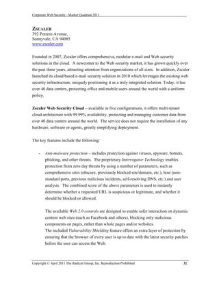 Corporate Web Security - Market Quadrant 2011



ZSCALER
392 Potrero Avenue,
Sunnyvale, CA 94085
www.zscaler.com


Founded in 2007, Zscaler offers comprehensive, modular e-mail and Web security
solutions in the cloud. A newcomer to the Web security market, it has grown quickly over
the past three years, attracting attention from organizations of all sizes. In addition, Zscaler
launched its cloud based e-mail security solution in 2010 which leverages the existing web
security infrastructure, uniquely positioning it as a truly integrated solution. Today, it has
over 40 data centers, protecting office and mobile users around the world with a uniform
policy.

Zscaler Web Security Cloud – available in five configurations, it offers multi-tenant
cloud architecture with 99.99% availability, protecting and managing customer data from
over 40 data centers around the world. The service does not require the installation of any
hardware, software or agents, greatly simplifying deployment.


The key features include the following:


    -     Anti-malware protection – includes protection against viruses, spyware, botnets,
          phishing, and other threats. The proprietary Interrogator Technology enables
          protection from zero day threats by using a number of parameters, such as
          comprehensive sites (obscure, previously blocked site/domain, etc.), host (non-
          standard ports, previous malicious incidents, self-resolving DNS, etc.) and user
          analysis. The combined score of the above parameters is used to instantly
          determine whether a requested URL is suspicious or legitimate, and whether it
          should be blocked or allowed.


          The available Web 2.0 controls are designed to enable safer interaction on dynamic
          content web sites (such as Facebook and others), blocking only malicious
          components on pages, rather than whole pages and/or websites.
          The included Vulnerability Shielding feature offers an extra layer of protection by
          ensuring that the browser of every user is up to date with the latest security patches
          before the user can access the Web.



Copyright © April 2011 The Radicati Group, Inc. Reproduction Prohibited                      32
 