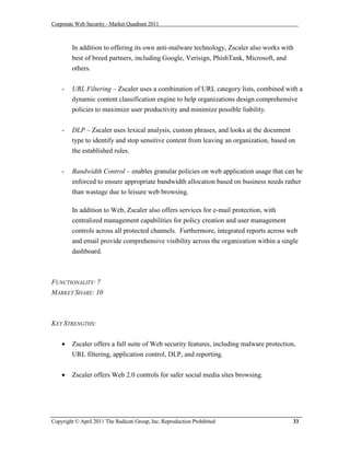 Corporate Web Security - Market Quadrant 2011



        In addition to offering its own anti-malware technology, Zscaler also works with
        best of breed partners, including Google, Verisign, PhishTank, Microsoft, and
        others.


    -   URL Filtering – Zscaler uses a combination of URL category lists, combined with a
        dynamic content classification engine to help organizations design comprehensive
        policies to maximize user productivity and minimize possible liability.


    -   DLP – Zscaler uses lexical analysis, custom phrases, and looks at the document
        type to identify and stop sensitive content from leaving an organization, based on
        the established rules.

    -   Bandwidth Control – enables granular policies on web application usage that can be
        enforced to ensure appropriate bandwidth allocation based on business needs rather
        than wastage due to leisure web browsing.

        In addition to Web, Zscaler also offers services for e-mail protection, with
        centralized management capabilities for policy creation and user management
        controls across all protected channels. Furthermore, integrated reports across web
        and email provide comprehensive visibility across the organization within a single
        dashboard.



FUNCTIONALITY: 7
MARKET SHARE: 10



KEY STRENGTHS:


       Zscaler offers a full suite of Web security features, including malware protection,
        URL filtering, application control, DLP, and reporting.


       Zscaler offers Web 2.0 controls for safer social media sites browsing.




Copyright © April 2011 The Radicati Group, Inc. Reproduction Prohibited                   33
 